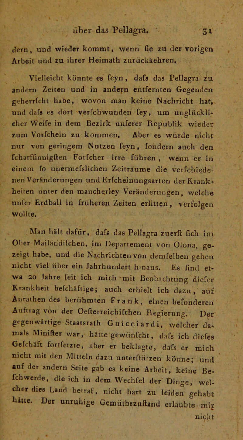 Jern, und wtedeT kommt, wenn fie zu der vorigen Arbeit und zu ihrer Heimath zuruckkehTen. VIelleicht kbnnte es feyn, dafa das Pellagra zu andern Zeiten und in andefp entfernten Gegenclen geherrfcht habe, wovon man keine Nachricht hat, und dafs es dori v^erfchwunden fey, um unglùckli- cher Weife in dein Bezirk unferer Republik wieder zum Vorfchein zu kommen. Aber es wiirde nicht nnr von geringem Nutzen feyn, fondern auch den fcharffinnigften Forfcher irre fiihren , wenn er in einem fo unermefslichen Zeitraume die verfchiede- nen VerSnderungen und Erfcheinungsarten derKrank* heiten unter den mancberley Veranderuugen, welche unfer Erdball in fruheren Zeiten erlitten, verfolgen Wollie. Man halt dafiir, dafs das Pellagra zuerfi: fich im Ober Mailàndifchen, jm Depariemenl von Olona, ge- zeigt habe, und die Nachrichten von demfelben gehen nicht viel ùber ein Jahrhundert hmaus. Es lìnd et- wa 20 Jahre feit ich mich'mit Beobachtùng 'diefer Krankheit befchàfiige; auch erhielt ich dazu, auf Anrathen des bernhinren Frank, einen befonderen Autuag von der Oefterreichifchen Regierung. Der gfgenwartige Staatsrath G ili cci ardi, welcher da. mais Minifter war, batte gewùnfcht, dafs ich diefes Gefchàft fortfeizie, aber er beklagte, dafs er mich nicht mit den Mitteln dazu unterfturzen konne; und anf der andern Seite gab es keine Arbeit, keine Be- fchwerde, die ich in dona Wechfel der Dinge, wel- cher dies Land beiraf, nicht hart zu leiden gehabc batte. Der unruhige Gemùibszuftand erlaubte mir % nicht