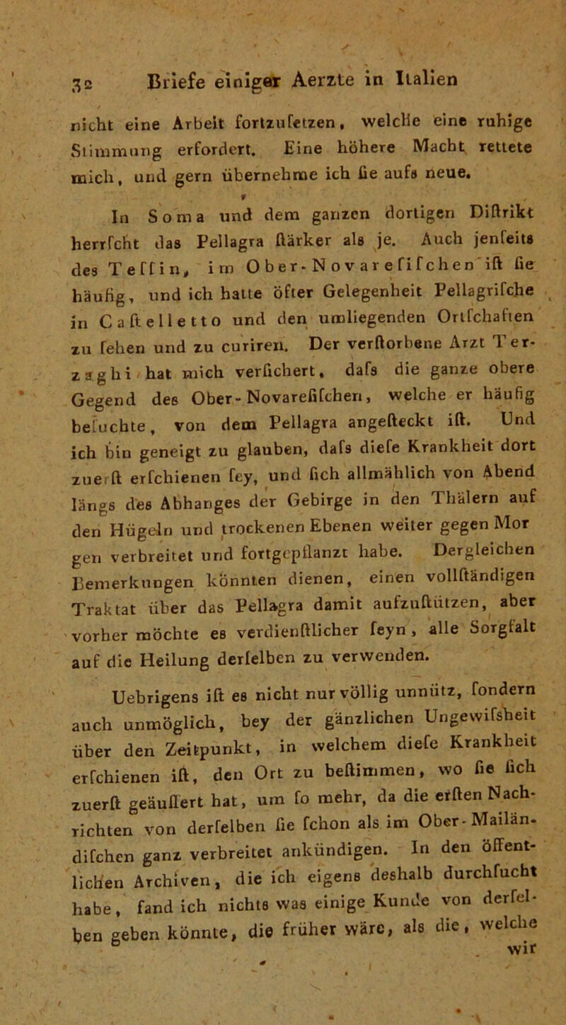 nicht eine Arbelt forlzuretzen, welclie éine ruhJge Siiumiiing erfordert. Eine hohere Macht retlete mich, und gern ubernehnoe ich fie aufs neue. r In Soma und dem garizcn dorligcn Diflrìkt herrfcht das Pellagra flàrker ala je. Aucb jenfeits des Teffin^ im O b er-N o v ar e fif chen’ift fie haufig, und ich balte bfter Gelegenheit Pellagrifche ^ in C a fieli e Ito und den umliegenden Orlfchaften xu fehen und zu curiren. Der verftorbene Arzt T er- zaghi hat mich verfichert, dafa die ganze obere Gegend dee Ober-Novarefifchen, welche er haufig beiucbte, von dem Pellagra angefteckt ift. Und ich bin geneigt zu glauben, dafs diefe Krankheit dori zueift erfchienen fey, und fich allmahlich von Abend langs des Abhanges der Gebirge in den Thalern auf den Hiigaln und trockenen Ebenen welter gegen Mor gen verbreitet und fortgcpllanzt habe. Dergleichen Pemerknngen konnten dienen, einen vollftandigen Traktat uber das Pellagra damit aufzuftiitzen, aber vorber mochte es vcrdienftlicher feyn , alle Sorgfalt auf die Heilung derlelben zu verwenden. Uebrigens ift es nicht nurvolllg unniitz, fondern auch unmoglich, bey der gànzlichen Ungewifsheit ùber den Zeilpunkt, in welchem diefe Krankheit erfchienen ift, den Ort zu beftimmen, wo fie fich xuerft geaullert hat, uro fo raehr, da die erften Nach- Tichten von derfelben fie fchon als im Ober-Mailan- difehen ganz verbreitet ankiindigen. In den òffent- licb'en Archiven, die ich eigens deshalb durchfucht habe, fand ich nichts was einige Kunde von dcrfel- ben geben kbnnte, die fruher wàrc, ala die, welche