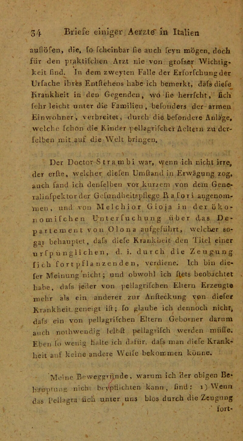 auHofen, die, fo fcheinbar fie auch feyn tnbgen, doch fiir den praktifchen Arzt iiie von grofscr Wichiig- keit find. In denti zvveyien Falle der Erforfcbungder Urfache ilirfes Entftehens habe ich bemerkt, dàfs diefe Jirankheit in den Gegenden, \vó fie herrfcht, fich fehr leicht unter die Fanailien, belonders der armen Einwohner, verbreitet, durch die befondere Anlage, welche Ichon die Kinder pe-llagrifcher Aeltern zu der- felben mit auf die Welt bringen. Der Doctor S t r a m b i war, wenn ich nicht irre, der erfte, welcher diefen Umftand in Ervvagung zog, aneli fand ich denfelben vox kurzem von dem Gene- lalinfpektorder Gel’undlieitspfl^ge Ha Cori augeuom- 'nien, urul von Melchior Gio ja in der bko- nomifehen U'n l e r f u c h u n g iiber ebas De* parte ni ent von Olona aufgefiilirt, welcher so- gar behaupiet, daCs diefe Kranklieic den Tilel einer nrfp ùngli cheli, d. i. durch die Zeugung fich fortpflanzenden, verdiene. Idi bin die- fer Meinung'nicht ; und obwohl ich ftets beobachtet hahe, dafs ie'der von pellagrifchen Elieni Erzeugte mehr als ein anderer zur Arifteckung von diefet Krankheit geneigt ili; fo glaube ich dennoch nicht, dafs ein von pellagrifchen Eltern Geborner dariim aiich nolliwendig lelbft peilagrifcli werden miilTe. Eben lo vvenig balte ich dafhr, dafs nian diefe Krank- heit auf keiile anderc Weife bekoanien kbnne. • Moine Bewesgrijinde, waruni ich ‘der obigen Be* hairprung nichi bo\'*|itlichien kann, find : i) Wenn das pellagra lìdi unter uns blos durch die Zeugung * , ’ fori-