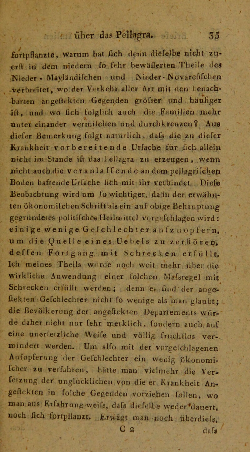 fortpflanrte, warum hat fich denn diéfelbe nicbt zp- er!> in dem nieciern fo fdir bewaffevten Theile dea Nleder - Maylandifchen und Nieder- Novarefifcben -verbréitet, wo der V< rkehr aller Art; mit fieri l.eiiach- barten aiigedekten Gegenden groCser und haufiger ift, und wo deh folglich auch die Fam.iiieri niehr uiiter einander vermUchen und durchkreuzen? Aua diefer JBernerkung folgt lialùriich, dafe die zu diefer Kjankheit vorbereitende Urfacbe fiir tìch allein nichi im Stande ift daa 1 eliagra zu erzeugen , vvenn ziicht auch die veranlaffendean dem pejljagri Teli ep Boden baftemle Uriache lieh mit ihr vexbind,et, Diefe Beobacbtung wird um lo vvichtiger, daiiii der erwàhni- ten okononiilcben .Schiil't ala ein anf obige Behauptung gegriindeies politifchee HeilieUtel vorg! fchlagen wird : e i n i g e w e n i g e G e ( c li 1 e c h t e r a u f z u o p f e r n, um die .Quelle eines.Uehels zu zeritoren, deffen Fortgang. mit Schreeken erfiillt. Ich meines Theils Wfirde npeb weit rnebr iiber die wirkiiebe Anwendung einer (olchen Mafsregel mit Schrecken erlrillt werden ; denn e. liud der ange- ftekten Gefchlechter nicht fo wenige als man glaubt; die Bevolkerurig der angeftekten l^epariements wiir- de daher nicht nur fehr m.eiklich, fondern aueb auf eine unerfeizliche Weife und vollig fruchtlos ver- minclert werden. Um alfo mit der vorgelchlagenen Aiifopferung der Gefchlechter ein wenig okonomi* fcher zu veffahreii, bàtte man vielmelir die Ver- feiznng def unglùcklicben von die er Krankheit An- geftekten in folche Gegenden vorziehen folien, wo man aus Erfahrung weife, dafe diefelbs vveder^^dauert, Moch fich fprtptlarut. jFrvvagt matì noch ùberdiefe, C a dafs