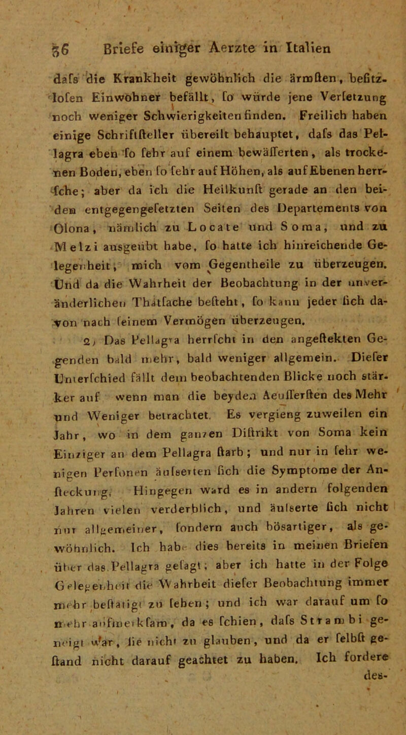 dafs die Krankheit gewohnlich die arroften, lieGtz- lofen Einwòhner befallt, fo wùrde jene Verfetrung noch weniger Schwierigkeiten finden. Freilich haben einige Schriflfteller iibereilt behauptet, dafs das Pel- lagra eben To fehr auf einem bcwalTerten, als trocke- nen Boden, eben fo fehr auf Hohen, als auf Ebenen herr- ‘•fcke; aber da ich die Heilkunft gerade an den bei- deia entgegengefetzten Seiten des Departeraents voa Olona, iiarnlich xu Locate und Soma, und za • Melzi ausgeiibt habe, fo batte ich hinreichende Ge- legenheiti roich vom Gegentheile zu iiberzeugen. Und da die Wahrheit der Beobachtung in der unver- anderlicheii Thàtfache befteht, fo kann jeder lich da- von nach (einem Vermogen iiberzeugen. 2; Das l-’ellagTa herrfchi in den angeftekten Ge- genden bald inehr, bald weniger allgemein. Diefer Umerfchied falli dem beobachtenden Blicke noch star- ker auf wenn man die beyden Aeulferften des IVIehr ' und Weniger belrachtet. Es vergieng zuweilen ein Jahr, wo in dem ganren Diftrikt von Soma kein Ein/iger an dem Pellagra ftarb ; und nur in fehr we- nigen Perfonen àulserten fich die Symptorae der An- fleckungj Hingegen ward es in andern folgenden jahren vielen verderbiich, und iiulserte fich nicht liuT all{:emeiner, fondern anch bòsartiger, als ge- wòhnlich. Ich habt- dies bereits in meinen Briefen ii(>er das.Pellagra gelagl ; aber ich batte in der Folge Gelegeìiheit die Wahrheit diefer Beobachtung immer mehr ^beftaiigt zu leben ; und ich war darauf um fo neh r ai»fjne» k fam , da es fchien , dafs Strambi ge- lu'igi vA^ar, lié nichi zu glauben, und da er felbft ge- ftand hfcht darauf geachtet zu haben. Ich fordere de»-