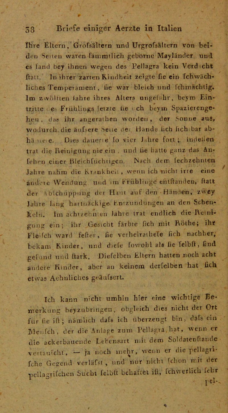 r 38 Brlefe einiger Aerzte in Italien Thre Eltern, GTofsSltern uncl UrgrofsSitern von beì- den Seiten vvaren fànimtlich gebornc IVIaylander und es fand bey ihnen wegt;n des Pellagra kein Verd cht ftatt. In ihrer zarten Rindheit zeigte fie ein fchvvach- liches Temperament, fie war bleich und Ichmachtig. Itn zivoltien <ahre ihres Alierà ungelahr, beym Ein- Uiite es FriibUiiga leizte lie i eh beyui Spaziereiige- heu, da» ihr angerathen vvorden , der .Sonue au8, wodurch die àufeere .'iene tiCi Hande ìich lichibar ab* ha ue.e. Dies dauerie to vier Jrtlire fon; indelien trai die Reinigung nìe ein , und lie balle ganz das An- lehen einer Bleichfùchtigen. Nach dem lechzehnien Jahre nahna die Krankheii, wenn ich nichl irre eine andane Wendung inid <rn Friibliiigd eiiiftanden, ftatt der . blchiippiing der Ha>it auf den Hànden, zwey Jahre lang hartnackige, t.niznndungen an den Schen- kehi. lin acht/ehnlen Jahre irai endlicb die l\eini- gnng ein; ihr Gesicht farbte fich mit Rolhe; ihr Fle'fch ward fefter, fie verheiraiheTe fich nachher; bekam Kinder, und diefe fowobl ale lie felbft, find gefand nnd ftark. Diefelben Eltern hatien iioch acht andefe Kinder, aber an keinein derfelben hat fich eiwas Aehnlichee geàafaert. Ich kann nichl umhin hier eine wìchlige He- liierkurig beyzubringen, obgleich diee nichl der Ort fiir fie ift; nambeh dafs ich iiberzeugt bin, dafs ein Blenlch, dér die Anlage zum Pellagra hat, wenn er dio ackerbauende Lebensart niit dem Soldaienftande veriaufcbi. - ja noch uiehr, wenn er die pellagri- fche Gegend verlafst , nnd nur niebt fchon rr.it der nella-rifchen Sucht felbft bebaftet ifi. fchuerlich lebr