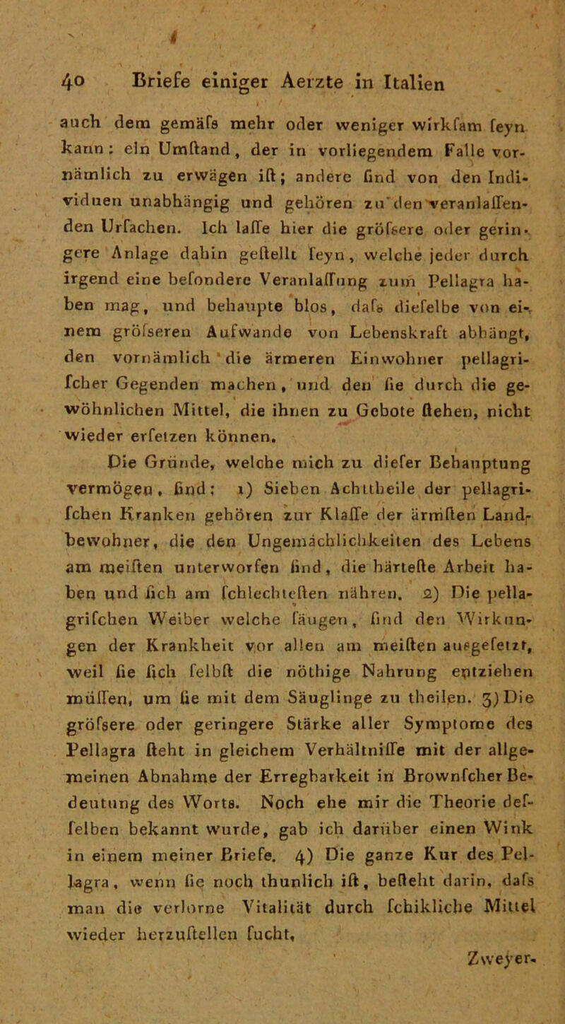 4o Brlefe einìger Aerzte in Itallen auch dena gemàrs mehr oder weniger wirkfam feyn kann ; ein Umftand, der in vorliegendem Falle vor- namlich zu erwagen ift ; andere Cnd von den Indi- viduen unabhangig und gelioren za'den veTanlaffen- den Urfachen. Ich lalTe hier die grdfsere oder geriii- gere Aniage dabin geftellt feyn, welclie jeder durcb irgend eine befondere VeranlalTiing zmn Pellagra ba- ben mag, iind behanpte blos, daf« diefelbe von ei-, nena grofseren Aufwande von Lebenskraft abhangt, den vornamlich * die armeren Einwobner pellagri- fcher Gegenden machen, und den He durcb die ge- wobnlichen Mittel, die ibnen zu Gebote ftehen, nicbt vvieder erfetzen konnen. Die Gru ride, welcbe nàcb zu diefer Bebauptung vermogen, Cnd; i) Sieben Achubeile der pellagri- fchen Rranken geboren zur KlalTe der arniflen Landp bewohner, die den Ungemàcblicbkeilen des Lebens atn roeilien unterworfen Cnd, die barteCe Arbeit ba- ben und licb am fcblecbleften nilbren. 2) Die pella- grifcben Weiber welcbe laugeri, Cnd den Wirkun» gen der Krankbeit V;or alien ani nieiften auegefetxr, weil Ce Cch felbft die nòLhige Nabrung entziehen miiHen, um Ce mit dem Sauglinge zu tbeilpn. 3)Die gròfsere oder geringere Slarke aller Symptome des Pellagra fteht in gleichem Verhaltniffe mit der allge- jneinen Abnahme der Erregbarkeit in Brownfcber Be- deutung des VVorts. Noch ehe mir die Theorie def- felben bekannt wurde, gab ich dariiber einen VVink in einetn meiner Briefe, 4) ganze Kur des Pel- lagra, wenn Ce nodi ihunlich ift, befleht darin, dafs man die verlorne Vitalitiit durcb fchiklicbe Miuel wieder herzuftellen fucht. Zweyer.