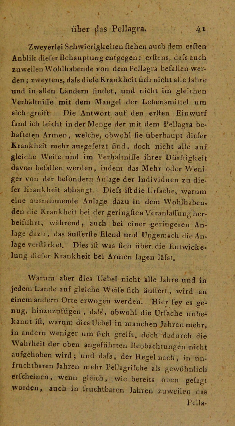 Zweyerlei Schvvierigkelteu fìehen avicb derr. etften Anblik (liefer Behauptung entgegen : erftens, ciafsauch zuweilen Wohlhabende von dem Pellagra befallen wer- den ; zweytens, dafs diefe Krankheit fieli nicht alle Jahre und in alien Landern findet, und nicht im gleichen Verhàltnille roit dem Mangel der Lebensmittel um 6Ìch greift I3ie AnlWort auf den erften Einwurf fand ich leicht in der Menge der init dem Pellagra be- hafteien Annen, welche, obwohl fie ùberhaupt diefer Krarikheiì raehr ausgefetzt firid, dodi nicht alle auf gleiche Weife und im VerhaltnilTe ihrer Diirftigkeit davon befallen werden, indeni das Mehr oder Weni- ger von der befondern Anlage der Individuen zu die- fer Krankheit abhangt. Diefs iftdie Urfadie, warum eiiie ansriehmende Anlage dazu in dem Wohlhaben- den die Krankheit bei der geringften VeranlalTung her- beifiihrt, wahrend» anch bei einer geringeren An- lage dazi! , das aulTerfle Elend und Ungemach flieAn- lage verftar.ket, Dies ift was fich iiber die lintwicke* lung diefer Krankheit bei Armen fagen lafsr, Warum aber dies Uebel nicht alle Jahre und in jedeni Lande auf gleiche Weife fich àulTert, wird an einem andern Orte erwogen werden. Hier fey es ge- nug, hinzuzufùgen , dafs', obwohl die Urfache unbe- kannt ift, warum dies Uebel in manchen Jahren mehr, in andern weniger um ftch greift, doch dadnrch die Wahrheit der oben angefiihrten Beobachtungen nicht aufgehoben wird; und dafs, der Regel nach, in nn- fruchtbaren Jahren mehr Pellagrifche als gewóhnlich erfcheinen, wenn gleich, wie bereits oben gefagl worden, auch in iruchibaren Jahren zuweilen das Pdla-