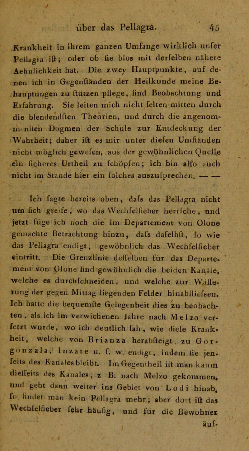 Krankheit in ihrem ganzen Umfange wirkllch unfer Pellagra ift; otier ob fie blos mit derfelben nàhere Aehnlichkeit hat. Die zwey Hauplpunkle, auf de- nen ich in Gegenftknden der Heilkunde meine Be- hauptungen zu ftùtzen ptlege, find Reobachtung und Erfahrung. Sie leiten mich nicht felten mitteii durch die blendendften Theorien, und durch die angenom* ni' nllen Dogmen der ischule zur Entdeckung der Wahrheit; daher ift es mir unter diefen Umftanden nichi ujòglich gewefen, aus der gewiihnlichen Quelle • éin licheres Urtheil zu fchopfen; ich bin alfo auch nicht im hiande hier ein folchea auszulprechen. Ich fagte bereits oben, dafs das Pellagra nicht um fich greìfe , wo das Wechfelfieber herrlche, uiicl jetzt fiige ich noch die im Departement von Olone geuiHClJte Betrachtung hinzu, dafs dafelbft, fo wie das Pellagra endigt, gewobnlich das Wechfelfieber eintritt. Die Grenzlinie deflelben fùr das Departe- meni von Olone lind gewobnlich die beiden Kan,aie, welche es durchlchneiden, und welche zur W.iiffe- lung der gegen Miiiag liegenden Felder hinablliefseii. Ich batte die bequemfte G,elegenheit dies zu beobach* ten , als ich im verwichenen Jahre nach Melzo ver- fetzt wurde, wo ich deutlich fah , wie diefe Krank- heit, welche von Brian za herabfteigt. zu Gor- go nz al a, In za te u. f. w. endigi, indem fie jen.v feits des Kanales bleibt. ImGegentheil ilt man kauin dielTeits des Kanales, z B. nach Melzo gekommen, und gehi dann welter iris Gebiet von Lodi hinab, f(- lindet man kein Pellagra mehr; aber doi t ift das Wcchlelfieber lehr hàufig, und fùr die Bewohnet àuf-