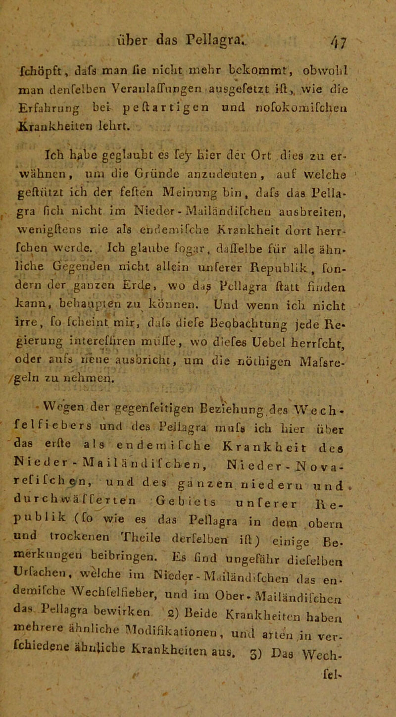 fchopft, dafs man fie niclit mehr bclcomm!:, obwolil man clenfelben VerauIalTangen ausgefetzt ift>. wie die Erfahrurig bei- peftartlgen und riofokomifchea JLraukheiien lelirt. Ich h^be geglaubt es fey bler clér Ort elica zu er* wabnen, uni die Griinde anzudeiiten , auf welche geftiilzt ich der feften Meinurig bin, dafa das Pella- gra fieli nicht Im Nieder - Mailandifcheu ausbrelten, wenìgftens nie ala endemircha Krankheit don herr- fchen werde. Ich glaube fogar, dall'elbe ftir alle àhn- lidie Gégenden nichl alleili unferer Republik, fon- derli der ganzen Erde, wo da^ Pellagra ftalt linden kann, behaupten za kbmien. Und wenn ich nicht irre, fo fcheint mir, dafs dlefe Beqbachtung jede Re- gierung intereffiren nuilfe, wo dlefes Uebel herrfcht, oder aufs rièue ausbriciu, um die nbthigen Mafsre- /geln zu nehmen. • VVegen der gegenfeitigen Beziehung des Wech- felfiebers und dea Pellagra niiif» ich hier uber das erfte als endemìfehe Krankheit des Nieder - Mailanilifcben, Nieder - Nova- refifehen, und des ganzen niedern und. durchwafferien Gebieis unferer Re- publik (fo wie es das Pellagra in dem obern und trockenen Theile derfelben ili) einige Be- merkurigen beibringen. Es fmd ungefohr diefelben Urfachen, welche im Nieder - Mailandifchen das eri- demifehe Wechfelfieber, und im Ober-Mailandifchen das Pellagra bewirken 2) Beide Krankheiten habea itiehrere ahnllche Modifikalionen, und arlen ,in ver- fchiedene àhnlicbe Krankheiten aus. 3) Das Wech- / fel-