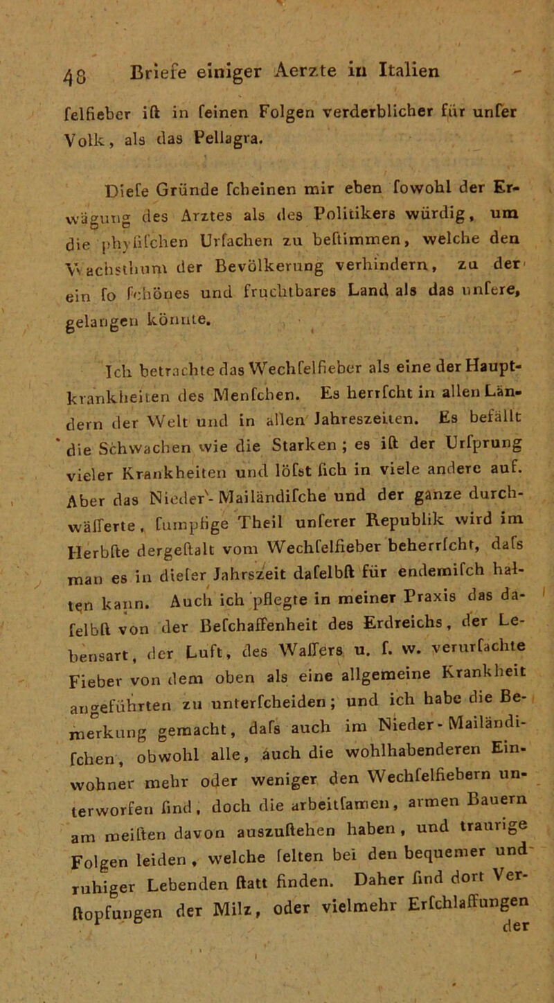 felfieber ift in feinen Folgen verderblicher fiir unfer Volk, ala daa Pellagra. Diete Griinde fcheinen mir eben fowohl der Er- vviigmig dea Arztea ala dea Politikera wiirdig, una die pbjlìl'chen Urfachen zu beftirmnen, welche dea \\ achstlinm der Bevolkerung verhindern, za der- ein fo Pehboes und frucbtbarea Land ala das imCere, gelangen konnie. Teli betraelnedas Wechfelfieber ala elne der Haupt- krankheiten dea Menfchen. Ea herrfcht in alien Làn- dern der Welt und in alien JahreazeLien. Ea befàllt * die Schvvachen vvie die Starken ; ea ift der Urfprung vieler Rrankheilen und lofat fich in viele andere auf. Aber daa Nieder'-Mailàndifche und der ganze durch- w'àlTerte, fuinptìge Theil unferer Republik wird im Herbfte dergeftalt vom Wechfelfieber beherrfcht, data ^ man ea in dieler Jahrszeit dafelbft fiir endemifeh hal- ten kann. Audi ich pflegte in meiner Praxia daa da- felbft von der BefchafFenheit dea Erdreichs, der Le- bensart, der Luft, dea Waffera u. f. vv. verurfadite Fieber von dem oben ala eine allgemeine Krankheit angefuhrten zu unterfeheiden ; und ich habe die Be- merkung geraacht, dafa auch ira Nieder-Mailandi- fchen, obwohl alle, àuch die wohlhabenderen Ein- vvohner raebr oder weniger den Wechfelfiebern un- terworfen fmd, dodi die arbeitfamen, armen Bauern ara roeiften davon auszuflehen haben , und traunge Folgen leiden . welche felten bei den bequeraer und- ruhiger Lebenden ftatt finden. Daher fmd dort Ver- ftopfu.ngen der Milz, oder vielmehr Erfchlaffungen