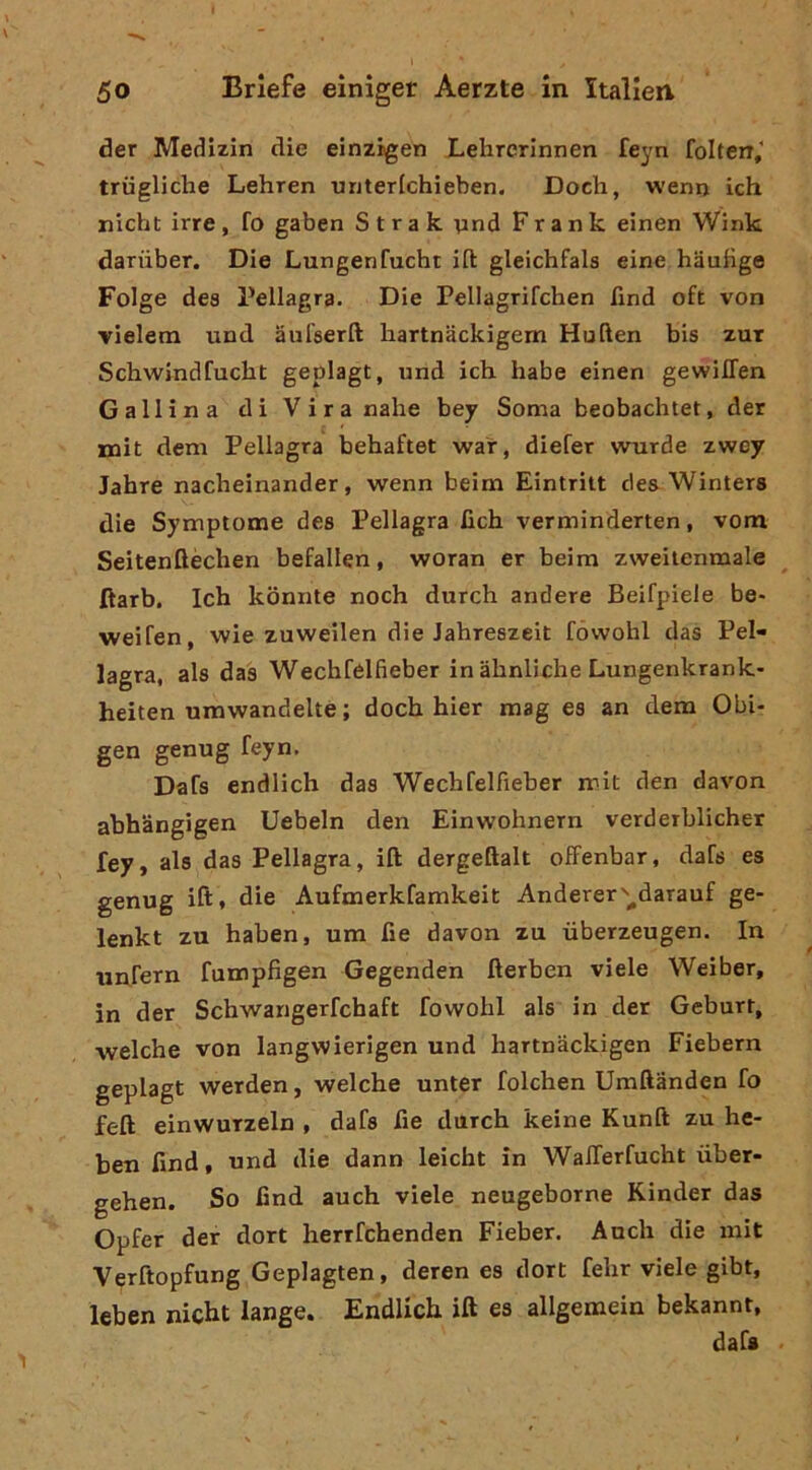 der Medizin die einzigen Lebrerinnen feyn folten,' triigliche Lehren unterlchieben. Dodi, wenn ich nidit irre , fo gaben S t r a k ynd Frank einen Wink dariiber. Die Lungenfucht ifl: gleichfala eine haubge Folge des Pellagra. Die Pellagrifchen find oft von vielem und aufserft hartnackigem Huften bis zur Scliwindfucht geplagt, und idi habe einen gewilTen Gallina di Viranahe bey Soma beobaditet, der mit deni Pellagra behaftet war, diefer wurde zwcy Jahre nacheinander, wenn beim Eintritt cles Winters die Symptome des Pellagra fich verminderten, vom Seitenftèchen befallen, woran er beim zweitenmale ftarb. Ich kbnnte noch durch andere Beifpiele be> weifen, wie zuweilen die Jahreszeit fówohl das Pel- lagra, als das Wechfélfieber in àhnliche Lungenkrank- heiten umwandeltè; doch hier mag es an dem Obi- gen genug feyn. Dafs endlich das Wechfelfieber mit den davon abhangigen Uebeln den Einwohnern verdeiblicher fey, als das Pellagra, ift dergeftalt ofFenbar, dafs es genug ift* die Aufmerkfamkeit Anderer'-^^darauf ge- lenkt zu haben, um fie davon zu ùberzeugen. In imrern fumpfigen Gegenden fterben viele Weiber, in der Schwangerfchaft fowohi als in der Geburr, welche von langwierigen und hartnackigen Fiebern geplagt werden, welche unter folchen Umftanden fo feft einwuTzeln , dafs fie durch keine Kunft zu he- ben find, und die dann leicht in WalTerfucht ùber- gehen. So find auch viele neugeborne Kinder das Opfer der dort herrfchenden Fieber. Audi die mit Verftopfung Geplagten, deren es dort fehr viele gibt, leben nicht lange. Endlich ift es allgemein bekannt, dafs