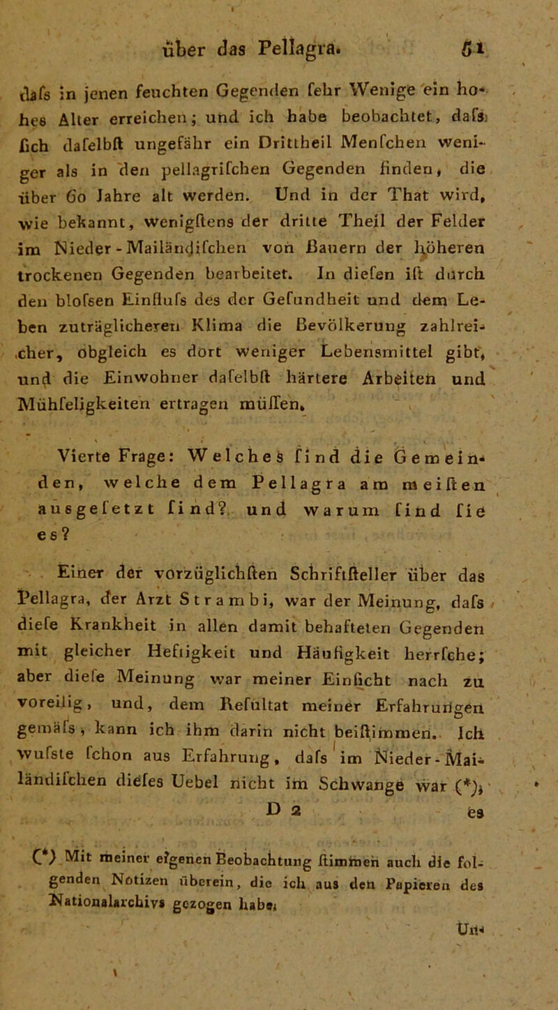 tìifs in jenen feuchten Gegenden febr Wenige 'ein ho* ht’8 AUer erreichen ; und ich habe beobachtet, dafs: fich clafelbft ungefahr ein Drittheil Menfchen weni- ger als in 'den pellagrifchen Gegenden findeu* die iiber 6o Jahre alt werden. Und in dcr That wird, wie bekannt, wenigftens der dritte Theil der Felder im Nieder - Mailancjifchen voti 13anern der ]j,oheren irockenen Gegenden bearbeitet. In diefen ili durch den blofsen Einflufs des dcr Gefundheit und dem Le- ben zutraglicheren Klima die Bevòlkerung zahlrei* ,cher, obgleich es dort weniger Lebensmittel gibf* uniil die Einwohner dafelbft liàrtere Arbeiteh und Mùhfeligkeiten ertragen miilTen, Viene Frage: WelcheS find die Gemei il* den, welche dena Pellagra am meiften aùsgefetzt find?. und warum find fie ee ? Elner der vorziiglichften Schrififteller iiber das Pellagra, der Arzt Strambi, war der Meinung, dafs / diefe Krankheit in alien damit behaftelen Gegenden mit gleicher Heftigkeit und Hauflgkeit herrfche; aber dieie Meinung v;ar meiner Einlìcht nach zu voreijig, und, dem Refùltat meinér Erfahrurigerl gemafsi kann ich ihm darin nicht beiftimmen.. Ich >vufste fchon aus Erfahrung, dafs*im blieder-Mai* làndifchen diefes Uebel liicht irn Schwange war • D 2 feS ^ } Mit meiner e?gencn Beobaclituiig Itimitieh aneli die fol- genden Notizen liberein, die ich aus deti Papiereii des Nationalarchivs gezogen habet Uri*