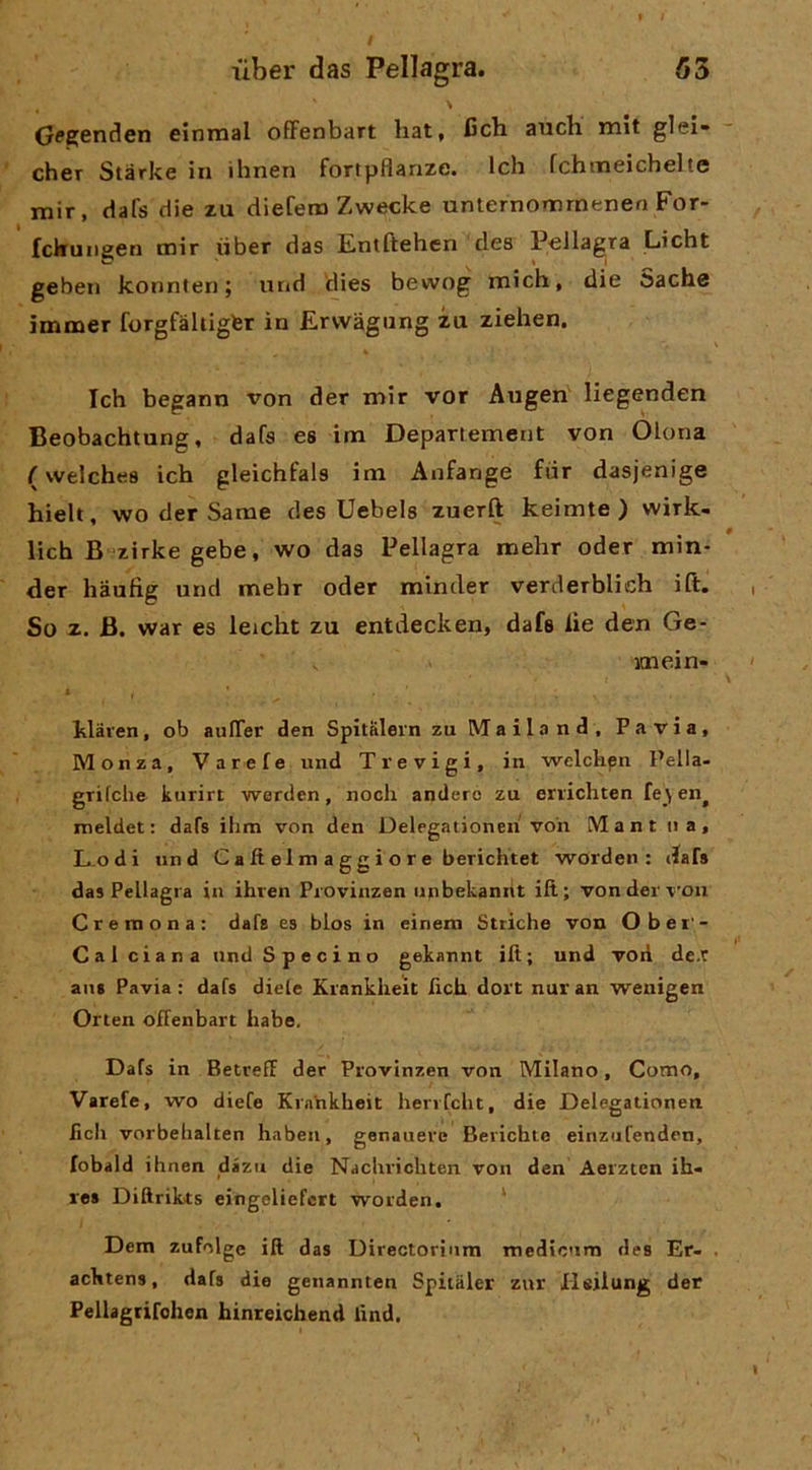 G^penden einmal ofFenbart liat, I5ch auch mit glei» cher Starke in ihnen fortpflanze. Ich fchmeicbelte mir, dafs die zu diefero Zwecke unternonarnenen For- fckunaen mir iiber das Entftehen des Pellagra Licht geben konnten ; iirid tìies bevvog mich, die Sache ìmmer forgfàhigter in Ervvagung za ziehen. Ich begann von der mir vor Augen liegenden Beobachtung, dafs es im Departement von Olona ( welches ich gleichfals im Anfange far dasjenige hielt, wo der Same des Uebels zuerft keimte ) wirk- lich B zirke gebe, wo das Pellagra mehr oder min- der hàuftg und mehr oder minder verderbiich ift. So z. B. war es leicht zu entdecken, dafs lie den Ge- itnein- 1 , ■ klaien, ob aulTer den Spitalern zuMailand, Pavia, Monza, Varefe und Trevigi, in welchpn Pella- grifche kurirt werden, nodi andero zu errichten fe\en^ meldet : dafs ilim von den Delegationen voh Mant iia. Lodi und CaIt elm aggi or e bericluet worden : dafs das Pellagra in ihren Piovinzen iinbekannt ili; von der voii Cremona: dafs es blos in einem Striche von Ober- Cal ciana nndSpecino gekannt ilt; und voii dex aiis Pavia: dafs dieie Krankheit lìch dort nuran weiiigen Orten offenbart liabe, Dafs in Betreff der Provinzen von Milano, Como, Varefe, wo diefe Krankheit henfcht, die Delegationen lidi vorbehalten haben, genauere Berichte einziifenden, lobald ihnen dazu die Nachriditen von den Aerztcn ih- res Diftrikts eingdiefert worden. ‘ Dem zufolge ift das Directorìnm medicum des Er- acktens, dafs die genannten Spitaler zur Hsiiung der Pellagtifdion hinreichend lind.