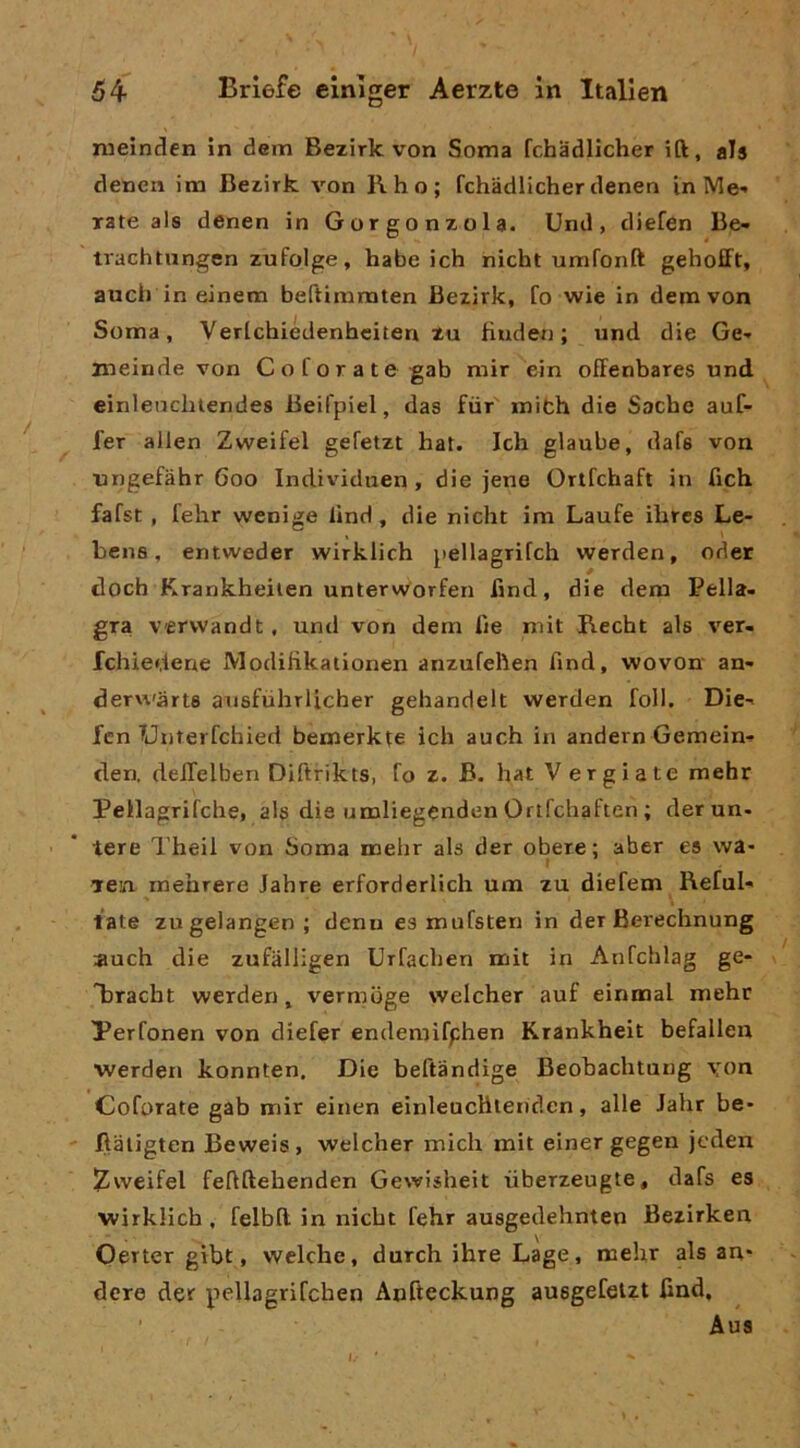 meinden in dem Bezirk von Soma fchadlicher ift, als denen im Bezirk von Rho; fchadlicher denen in IVIe- xate als denen in Gorgonzola. Und, diefen Be- trachtungen zufolge, habe ich nicht umfonft gehofft, auch in einem beftimmten Bezirk, fo wie in dem von Soma, Verlchiédenheiten Zu Huden ; und die Ge- meinde von Coforate gab mir ein ofFenbares und einleuchlendes Beifpiel, das fùr mith die Sache auf- fer alien Zweifel gefetzt hat. Ich glaube, dafs von ungefàhr 600 Individuen, die jene Ortfchaft in fich fafst , fehr wenige lind, die nicht im Laufe ihrcs Le- bens, entweder wirklich pellagrifch werden, oder doch Krankheiien untervvorfen fmd, die dem Pella- gra vervvandt, und von dem lìe mit Recht als ver- fchiedene ModiHkationen anzufehen fmd, wovon an* dervi'àrts ausfùhrlicher gehandelt werden foli. Die-» fcn TJnterfchied bemerkte ich auch in andern Gemein- den. deilelben Diftrikts, fo z. B. hat V ergiate mehr Pellagrifche, als die umliegenden Ortfchaften ; derun- tere Theil von Soma mehr als der obere; aber es wa> yen mehrere Jahre erforderlich um zu diefem Reful- late zugelangen; denu es mufsten in der Berechnung auch die zufalligen Urfachen mit in Anfchlag ge* Ijracht werden, vermdge welcher auf einmal mehr Perfonen von diefer endemifphen Krankheit befalien ■werden konnten. Die beftàndige Beobachtuug yon Coforate gab mir einen einleucHlendcn, alle Jahr be- Ilaligten Beweis, welcher mieli mit einer gegen jeden iZweifel fehftehenden Gewisheit liberzeugte, dafs es wirklich , felbll in nicht fehr ausgedehnten Bezirken Oerter gibt, welche, durch ihre Lage, mehr als an- dere der pellagrifchen Anfteckung ausgefelzt find, Aus I.