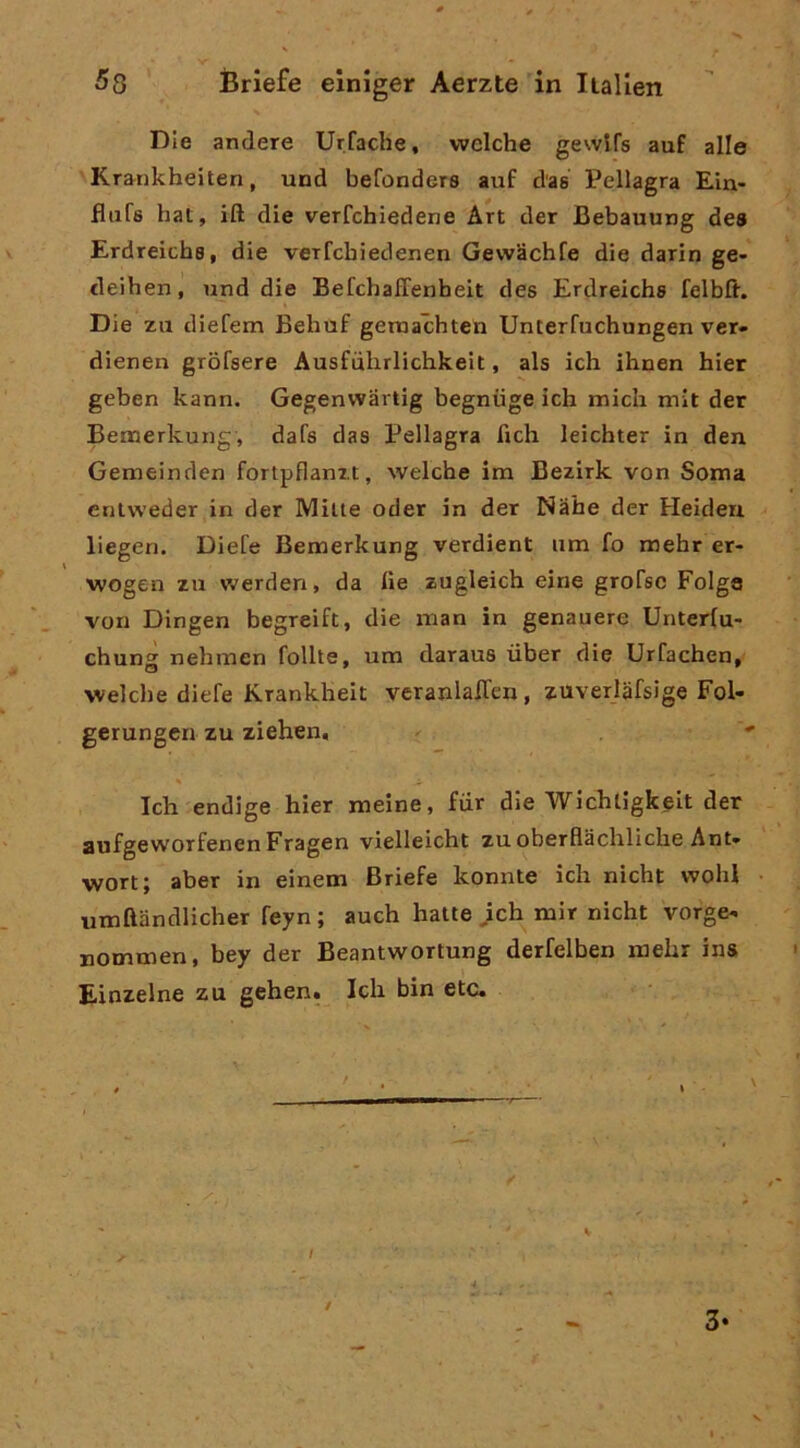 Die andare Urfache, wclche gewifs auf alle Krankheiten, und befonders auf d'as Pellagra Ein- flufs hat, ift die verfchiedene Art der Bebauung dea Erdreichs, die veifcbiedenen GevvSchfe die darin ge- deihen, und die BefchafTenheit dee Erdreichs felbft. Die zu diefem Behuf gemachten Unterfuchungen ver- dieneii grofsere Ausfulirlichkelt, als ich ihuen hier geben kann. Gegenwartig begnuge ich midi mlt der Bemerkung, dafs das Pellagra fich leichter in den Gemeinden fortpflanzt, welche im Bezirk von Soma eniweder in der Mille oder in der Nahe der Heideu liegeri. Diefe Bemerkung verdient um fo mehr er- wogen zu werden, da he zugleich eine grofsc Folge von Dingen begreift, die man in genauere Unterlu- chung nehmen follie, um daraus iiber die Urfachen, welche diefe Krankheit veranlalfen, zuverlàfsige Fol- gerungen zu ziehen, * Ich endige hier meine, fur die Wichligkeit der aufgeworfenenFragen vielleicht zu oberflachliche Ani* wortj aber in einem Briefe konnte ich nicht wohl umftandlicher feyn ; auch halle }ch mir nicht vorge^ Boxnmen, bey der Beantwortung derfelben mehr ins Einzelne zu gehen. Ich bin etc. / 3*