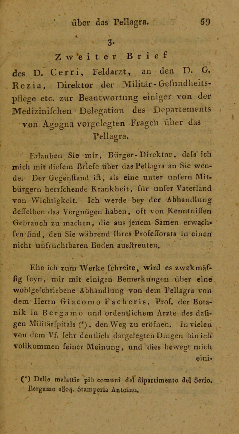 3- Z^v'eiter Brief des D. Cerri, Feldarzt, an den D. G. Rezia, Direlvtor der Militar-Gefundlieits- pflege etc. zur Beantwortung einiger von der Medizinifclien Delegation des Departements von Agogna vorgelegten Frageh ÙDer das Pellagra, Erlauben Sie mir, Biirger- Direktor, tiara ich micb mit dieCern Br'iefe tìber das Pellagra an Sie wen- de. Der Gege'nftand ift, ala eine unter unferii Mit- biirgern herrfchende Krankheit, fiir unfer Vaterlancl von Wichtigkeit. Ich werde bey der Abhandiung delTelben das Vergniigen haben, oft von KenntnilTen Gebrauch zu machen, die aus jenem Samen erwa^ch» fen find, den Sie wahrend Ihres ProfeiTorats in einen nicht unfruchtbaren Boden ausftreulen. Ehe ich zum Werke fchreìte, wird es zwekmaf- fig feyn, mir mit einigen Bemerkungen iiber eine wohlgelchriebene Abhandiung von dem Pellagra von dem Herrn Giacomo Facheris, Prof, der Bota- nik in Bergamo iind ordentlichem Arzte des elafi- gen Militarfpitals (*) , denWeg zu erofneh. In vielen von dem Vf. fehr deutlich dargelegten Dingen bin ich' vollkommen feiner Meinung, und dies bewegt niich einì- f C*) Delle malattie più comuni del dipartimento del Serio, Bergamo 1804. Stamperia Antoino.