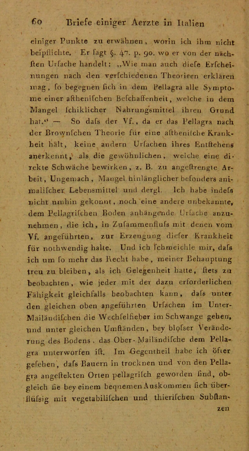 einiger Punkte zu erwahnen , worin ich ihm iiìcht belpfliclite. Er fagt §. 47. p. 90. wo er von der nàch- ften Urfache liantlelt : ,,Wie man auch diefe Erfchei- nungen iiach den verrchiedeiien Theorieen erklàren inag, fo begegnen fidi in dem l^ellagra alle Sympto- me einer afthenifchen BefchafFenheit, welche in dem Mangel fdiiklicher Nahrung*6mittel ihren Grund hat.‘‘ — So dafs der Vf., da er das Pellagra nach der BrownTchen Theorie fiir eine afthenilche Krank- heit halt, keine andern Urfachen ihres Enlftehens anerkennt,' als die gewuhnlichen, welche eine di- xekte Schwàche bewirken , z. B. zu angeftrengie Ar- beit, Ungemach , Mangel binlanglicher befouders ani- malifchei; Lebensniittel und dergl. Ich habe indefs uicht umhin gekonnt, noch eine andere unbekannte, dem Pellagrifdien Boden anhàngende Urfache anzu> nehmen, die ich, in Zurammenflufs mit denen vom Vf. angéfvihrten, zur Erzeugung diefer Krankheit fiir nothwendig balte. Und ich l'chmeichle mir, dafs ich um fo niehr das Bechi habe, meiner Behauptung treu zu bleiben, als ich Gelegenheit balte, ftets zu beobachten, wie jeder mit der dazu erforderlichen Fahi^keit gleichfalls beobachten kann, dafs unter den gleichen oben apgefùhrten Urfachen im Unter- Mailandifchen die Wechfelfìeber im Schvyange geben, tind nnter gleichen Umftanden, bey blpfser Verànde- Tung des Bodens , das Ober-Mailandifche dem Pella- gra unlerworfen ift. Im Gegentheil habe ich ofier gefehen , dafs Bauern in trocknen und von den Pella- gra angeftekten Orien pellagriich geworden find, ob- gleich fie beyeinem beqnemen Auskommen fich iiber- lliifsig mit vegetabilifchen und thierifcben Subftan- zen