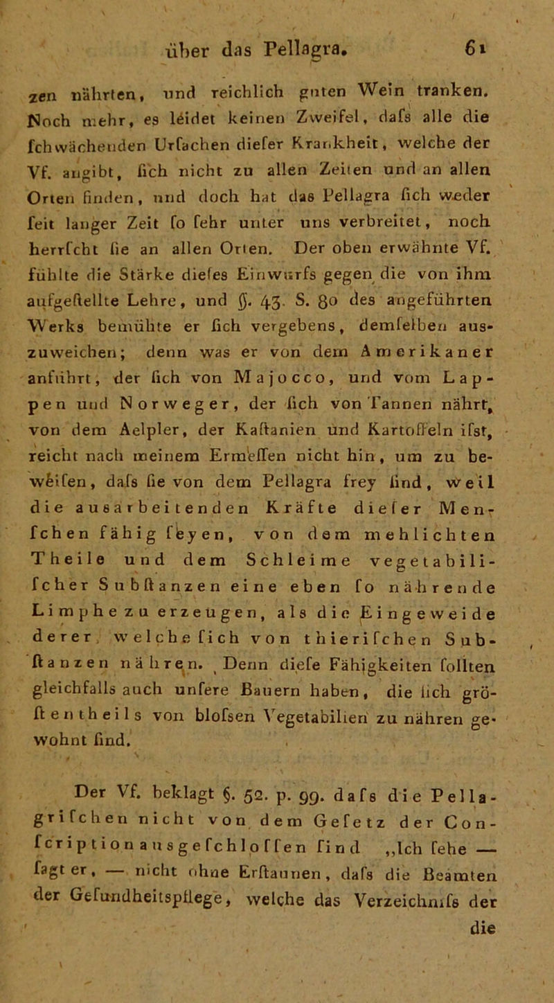 zen mhrten, nnd Teichllch gnten Wein tranken. fJoch niehr, es léidet keinen Zweifel, clafs alle die fchwacheiiden Urfachen diefer Rrar.kheit, welche der Vf. augibt, fibh nicht zu alien Zeiten und an alien Orten finden, mid dodi hat das Pellagra fidi w^der feit langer Zeit fo fehr unler uns verbreitet, nodi herrfcht fìe an alien Orien. Der oben erwahnte Vf. fiihlte die Starke diefes Éinvvurfs gegen die von ihm aufgeftellte Lehre, und 43. S. 8^ ^^9 angefiihrten Werks beiiiùhte er fidi vergebens, demfelben aus- zuweidien; denn was er von dein Amerikaner anfiihrt, der fidi von M a j o c c o, und verni L a p - pen und Norweger, der fidi von Tannen nahrf, von dem Aelpler, der Kaftanien und Kartoffeln ifst, reicht nacb naeinem Erm'elTen nicht hin, una zu be- wéifen, dafs fie von dem Pellagra frey iind, vire il die a u 8 a r b ei t e n d e n Kràfte diefer Men^ fchenfahigfèyen, von dem niehlichten Theile und dem Schleime vegetabili- fcher Subftanzen eine eben fo nahrende Limphezuerzeugen, ala die Eingevveide derer, welche fich von thierifehen Sub- fianzen nahre.n. Denn diefe Fàhigkeiten folìten gleichfalls audi unfere Bauern haben, die lich gro- lle ntheils voii blofsen A’^egetabilieh zu nahren ge* wohnt find. Der Vf. beklagt §. 52. p. 99. dafs die Fella- grifehen nicht von dem Gefetz der Con- fcriptionausgefchloffen find ,,ldi fehe — fagt er, nicht nhae Erftaunen, dafs die Beàmten der Gefundheitspliege, welche das Verzeiclinifs der ' die