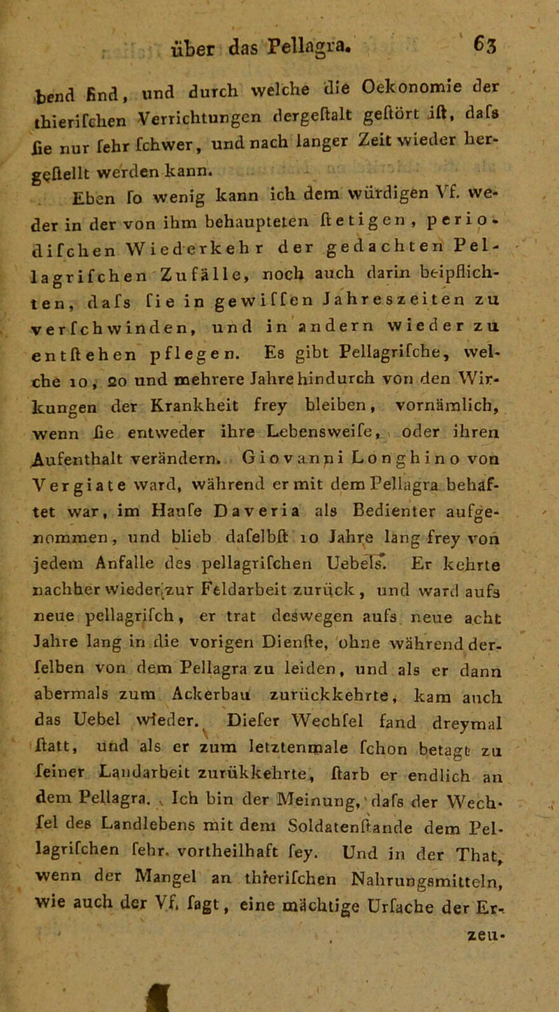 •bend fina, und durch welche die Oekonomie der thienfelien Verrichtungen dergeftalt geftbrt jft, dafs lìe nur fehr fchwer, undnach langer Zeit wieder her- wérdcn kann. Eben fo wenig kann ich dem wiitdigen Vf. we- der in der von ihm behaupteten ftetigen, perio. difchen Wiederkeh r der g e d a c h t e ri Pel- l a gr i f eh e n Zu f à 11 e, nocb auch darin beipflich- ten, dafs Cie in gewiffen Jahreszeiten zu verfehwinden, und in andern wieder zu entftehen pflegen. Es gibt Pellagrifche, vvel- che IO , 20 und naehrere Jahrehindurch von den Wir- Icungen der Krankheit frey bleiben, vornamlich, wenn he entweder ihre Lebensweife, . oder ihren Aufenthalt verandern. Giovanni Longhino von Vergiate vvard, wahrend ermit dem Pellagra behaf- tet war, im Haufe Da veri a ala Bedienter aufge- nommen, und blieb dafelbft 10 Jahre lang frey %'^oh jedem Anfalle des pellagriCchen Uebel^, Er kehrte nachher wiederzur Feldarbelt zuriick , und ward aufa neue pellagrifch, er trat deswegen aufs, neue acht Jahre lang in die vorigen Dienfte, ohne wMhrendder- felben von dem Pellagra zu leiden, und als er dann abermals zum Ackerbau zuriickkehrte v kara auch das Uebel vvfeder. ^ Diefer Wechfel fand dreymal ftatt, und als er zum lelztenmale fchon betagb zu feiner Landarbeit zurùkkehrte, ftarb er endlich an dem Pellagra. , Ich bin der Meinung, ' dafs der Wech- fel des Landlebens mit dem Soldatenlìande dem Pel- lagrifchen fehr. vortheilhaft fey. Und in der That, wenn der Mangel an threrifehen Nahrungsmitteln, wie auch der Vf. fagt, cine machiige Urfache der Er-. zeu-