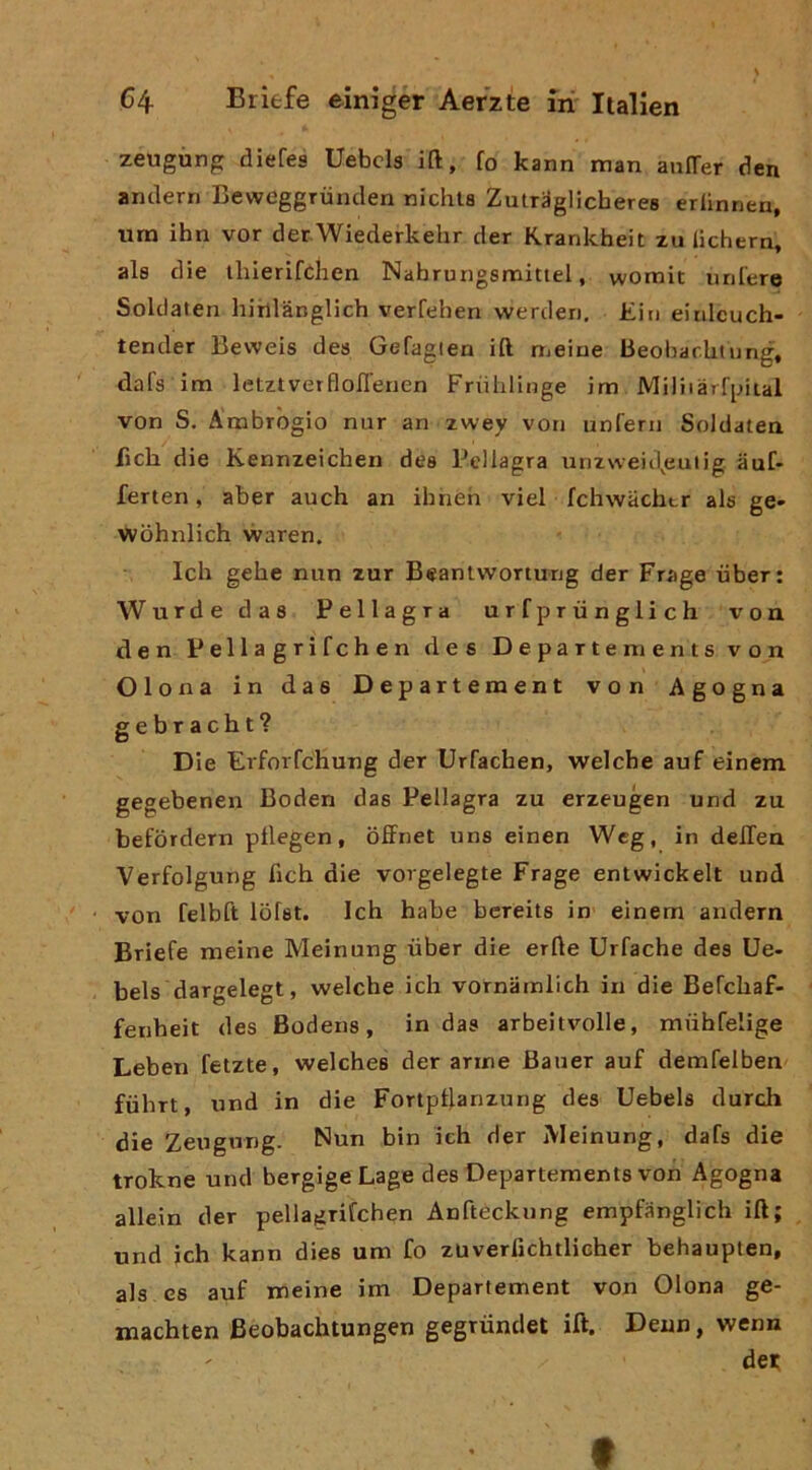 zeugùng diefes Uebcla ift, fo kann man anlTer den amlern Beweggrùnden nichla Zutraglicberea erbnnen, um ihn vor derWiederkehr der Rranlcheit zu lichern, ala die tlilerifdien Nahrungsmittel, vvomit liniere Soldaten hihlànglich verfehen werden, Ein einlcuch- tender Beweis dea Gefagien ift meiue Beobarhtung, dal’a im letztverflofienen FriiliHnge im Miliiàrfinial von S. Ambrogio nur an zwey von unfern Soldaten fich die Kennzeichen dea Pellagra unzweid^euiig auC» ferten, aber auch an ihneh vici fchwachtr ala ge- Wòhnlich waren. Ich gehe min zar Beanlvvortung der Frage iiber: Wurde daa Pellagra urfpriinglich von. den Pellagrifchen dea Departe menta von Olona in das Departement von Agogna gebracht? Die Erforfchung der Urfachen, welcbe auf einem gegebenen Boden daa Pellagra zu erzeugen und zu befòrdern pflegen, offnet una einen Wcg, in delTen Verfolgung deh die vorgelegte Frage entwickelt und von felbft Ibfat. Ich habe bercila in- einem andern Briefe meine Meinung uber die erile Urfache dea Ue- bela dargelegt, welche ich vornamlich in die Befchaf- fenheit dea Bodena, in das arbeitvolle, miihfelige Leben fetzte, welches der arme Bauer auf demfelben fùhrt, und in die Fortptlanzung dea Uebels durch die Zeugung. Nun bin ich der Meinung, dafa die trokne und bergigeLage dea Departementa von Agogna allein der pellagrifchen Anfleckiing empfanglich ift; und ich kann dica um fo zuverfichtlicher behaupten, ala ea auf meine im Departement von Olona ge- machten Beobachtungen gegrùnclet ift. Deun, wenn dei: f