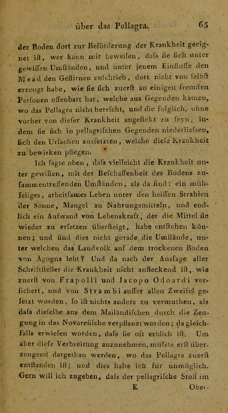 der Boden dori zur Befordening der Kranlcheit geelg- net ift. wer kann mlt bevveifen, dafs fìe fidh unter gewillen Umftanden, utid unier jenem EintìulTe den IVI ead den Geftirnen znlchrieb, dort nicht von lèlbft erztMigi habe, wie fie fich zuerft an einigeii fremden Perl'onen ofFenbart bat, welche aus Gegenden kamen, wo das Pellagra nicht herrfcht, und die folglich, ohne vorher von diefer Krankheit angeftekt zu tbj-n. in- dem lie tìch in pellagrifchen Gegenden niederliefsen,' Beh den Urfachen ausfètzten, welche diefe Krankheit zu bewirken pilegen. * Tch fagte oben , daTs vielleicht dìe Ktankheit un- ter gewillen, niit der BefchafFenbeit des Bodena zu- fatnmenttelFenden Umflànden, ala da fmd : ein niiih- feliges, arbeitfanaes Lebcn unter den heilTen Strahlen der Senne, Mangel an Nahrungsmiiteln, und end* lich eih Aufwand von Lebenakraft, dér die (VIittel fie wìeder zu érfetzen iiberfteigt, habe entftehen kòn- nen ; und find dieS nicht gerade die Dmftànde, un- ter welchen das Land volle auf dem trockenen Boden von Agogna lebt? Und da nach der Ausfage aller Schril'ifteller die Krankheit nicht anfteckend ift, wie zuerfi von Frapolli und Jacopo Ódoafdi ver- fichert, und Von S t r a m bi auITer alien Zweifel gè* fetzt worden, fo ift nichta anders zu vermuthen, als dafa dielelbe aua dem Mailandifchen durch die Zeu- gungin das Novarefifche verpHanzt worden ; ^lagleich- falle erwiefen worden, dafs fie oft erblich ift; Um aber diefe VerbreitUng anzuriehmen, mufste erlfiiber- zeugend dargethan werden, wo das Pellagra zuerft entlfanden ili; und dies halle ich fvir unmòglich. Gern will ich zugeben, dafs der pellagrifche Stolf im E Obet-