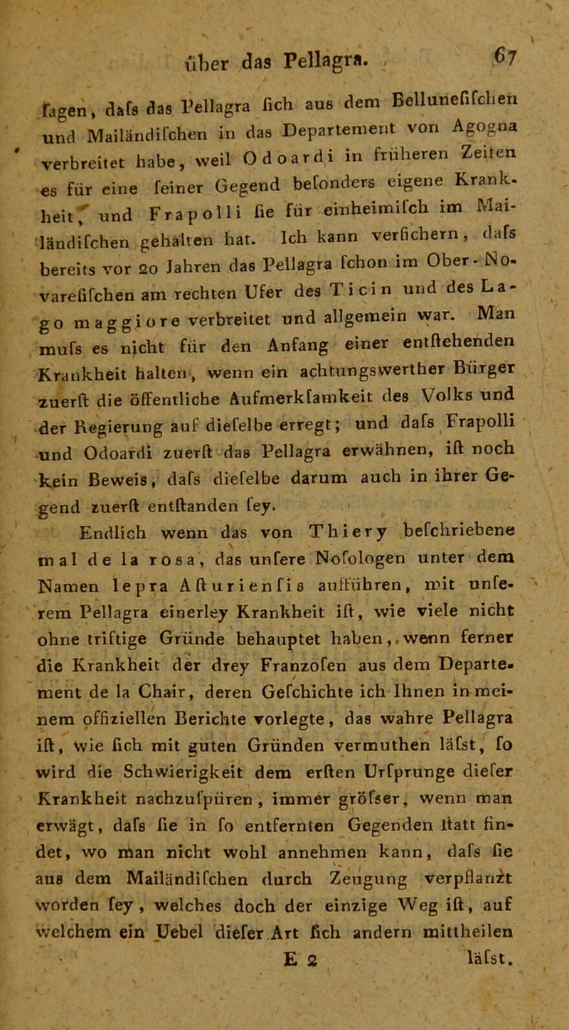 fagen, dafa das Pellagra fich aus dem Bellunefifchen und Mailandifchen in daa Departenient von Agogna verbreitet habe, weil Odoardi in fruheren Zeiren cs fiir cine feiner Gegend befonders eigene Krank. heitT und Fra polli fie fiir einheimifch im Mai- landifchen gehalten hat. Ich kann verfichern, dafs bereits vor 20 Jahren das Pellagra fchon im Ober - No- varefifchen am rechten Ufèr dea Ticin und dea La- go maggiore verbreitet und allgemein war. Man mufa es nicht fiir den Anfang einer entftehenden Krankheit halten', wenn ein aclitungswerther Biirger xaerft die offentliche Aufmerkfamkeit dea Volks und der Regierung auf diefelbe erregt; und dafa Frapolli ■und Odoardi zuerft daa Pellagra erwàhnen, ift noch kein Beweia, dafs diefelbe darum auch in ihrer Ge- gend zuerft entftanden fey. Endlich wenn das von Thiery befcliriebene mal de la rosa, daa unfere Nofologen unter dem Namen lepra Afturienfia auftiihren, mit unfe- rem Pellagra einerley Krankheit ift, wie viele nicht ohne triftige Grùnde behauptet haben,.we(nn fernet die Krankheit der drey Franzofen aus dem Departe» ment de la Chair, deren Gefchichte ich Ihnen in-mei- nera offiziellen Berichte vorlegte, daa wahre Pellagra ift, wie fich mit guten Grùnden vermuthen làfst, fo wird die Schwierigkeit dem erften Urfprunge diefer Krankheit nachzufpiiren , immer girofser, wenn man erwagt, dafa fie in fo entfernten Gegenden llatt fin- det, wo man nicht wohl annehmen kann, dafs fie aua dem Mailandifchen durch Zeugung verpflanit worden fey, welches doch der einzlge Weg ift, auf welchem ein Uebel diefer Art fich andern mitiheilen E 2 lafst.