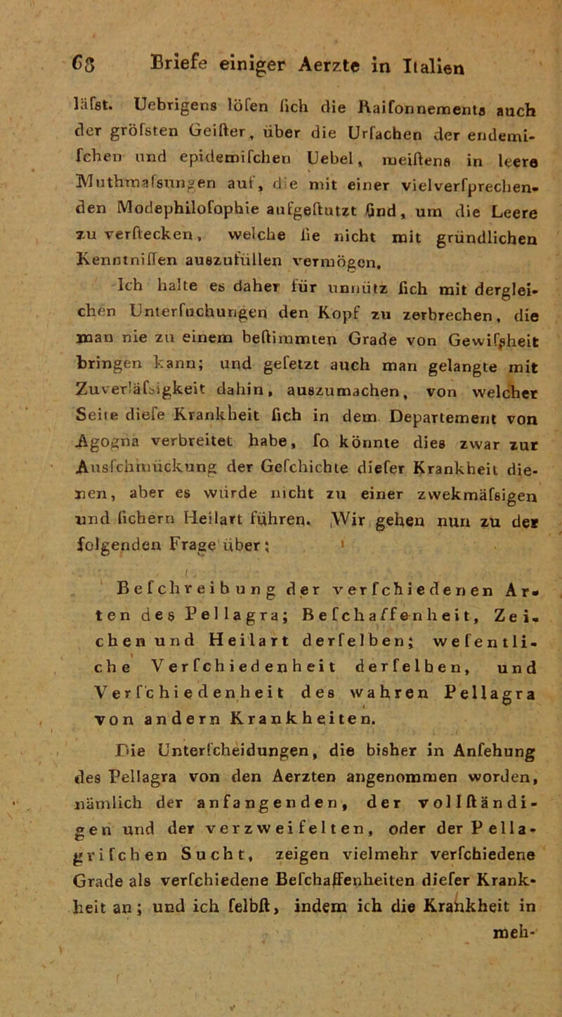 iSfet. Uebrigens lòfen (ìch dìe Raifonnementa auch cler grofsten Geifter, iiber die Urfachen der endemi- fchen nnd epideroifchen Uebel, rueiftena in leere Muthimafsungen aut, d-e mit einer vielverfprechen» den Modephilofophie aiifgeftutzt Gnd, um die Leere 7-u verftecken, welcbe lìe nicht roit griindlichen KenntnilTen auezufiillen vermògen, Ich balte es daher fiir unnùtz fich mit derglei- chen Unterfachungen den Kopf zu zerbrechen, die man nie za einenn beftinimten Grade von Gewif^heit bringen kanu; und gefelzt auch man gelangte mit ZuveTlafbigkeit dabin, auszumachen, von welchcr Scile dìefe Krankheit fich in dem Departemem von Agogna verbreitet habe, fo kònnie dies zwar zur Auslcbhmckung der Gefchichte diefer Krankheit die- nen, aber es wtirde nicht zu einer zwekmafeigen und fichern Heilart fiihreu, ,Wir geheu nun zu de* folgenden Frage iiber ; ' I Befchreibung der verfchiedenen Ar« ten dea Pellagra; B e f eh a ff en h e i t, Zei- chenund Heilart derfelben; wefentli- che Ver fch i ed en h ei t derfelben, und Ver f'c hi e d enheit dea wahren Pellagra von andern Krankheiten. r»ie Unterfehèidungen, die bisher in Anfehung des Pellagra von den Aerzten angenommen worden, namlich der anfangenden, der vollftandi- gen und der verzweifelten, oder der Fella* gvifchen Sucht, zeigen vielmehr verfehiedene Grade als verfehiedene BefchaKenheìten diefer Krank- beit an ; und ich felbft, ìndem ìch die Krahkheit in meh-