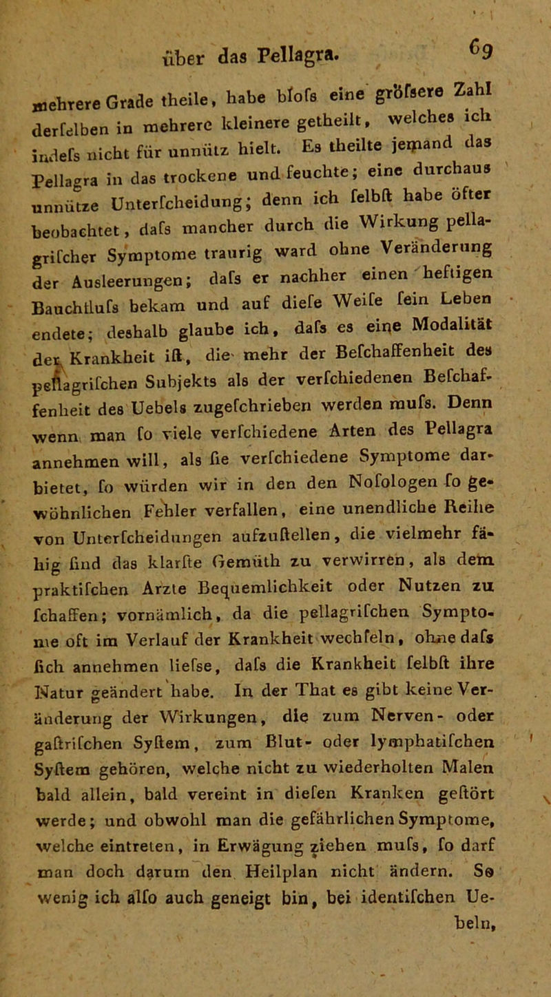 «lehrere Grade theile. habe brofs eine grbfaere Zahl derfelben in mehrerc kleinere getheilt. welche» ich iuaefs nicht fùr unniiiz hielt. Es theilte jerpand das Pellagra in das trockene undfeuchte; eine durchaus unnùue Unterfcheidung; denn ich felbd habe ofter beobaehtet, dafs mancher durch die Wirkung pella- grifcher Sy'mptome traurig ward ohne Veranderung der Ausleerungen; dafs er nachher einen heftigen Bauchtlufs bekam und auf diefe WeiCe fem Leben endete; deshalb glaube ich, dafs es eir^e Modahtat det^Krankheit ift, die' mehr der BefchafFenheit des peAagrifchen Subjekts als der verfchiedenen Befchaf- fenheit dea Uebels zugefchrieben werden raufs. Denn wenn man Co viele verfchiedene Arten des Pellagra annehmen will, als fie verfchiedene Symptome dar- bietet, fo wiirden wir in den den Nofologen fo ge» wbhnlichen Fehler verfallen, eine unendliche Reihe von Unterfcheidnngen aufzuftellen, die vielmehr fa- hig fiud das klarfte Gemuth zu verwirren, als dem praktifchen Arzie Bequemlichkeit oder Nutzen zu fchaffen; vornamlich, da die pellagrifchen Sympto- me oft im Verlauf der Krankheit wechfeln, ohne dafs fich annehmen liefse, dafs die Krankheit felbft ihre Watur geàndert 'habe. In der That es gibt keine Ver- anderung der Wirkungen, die zum Nerven- oder gaftrifchen Syftem, zum Blut- oder lymphatifchen Syftem gehòren, welche nicht zu wiederholten Malen bald allein, bald vereint in diefen Kranken geftort werde; und obwohl man die gefahrlichen Symptome, welche eintreien, in Erwagung ziehen mufs, fo darf man doch darum den Heilplan nicht andern. So wenig ich alfo auch geneigt bin, bei identifchen Ue- belli.