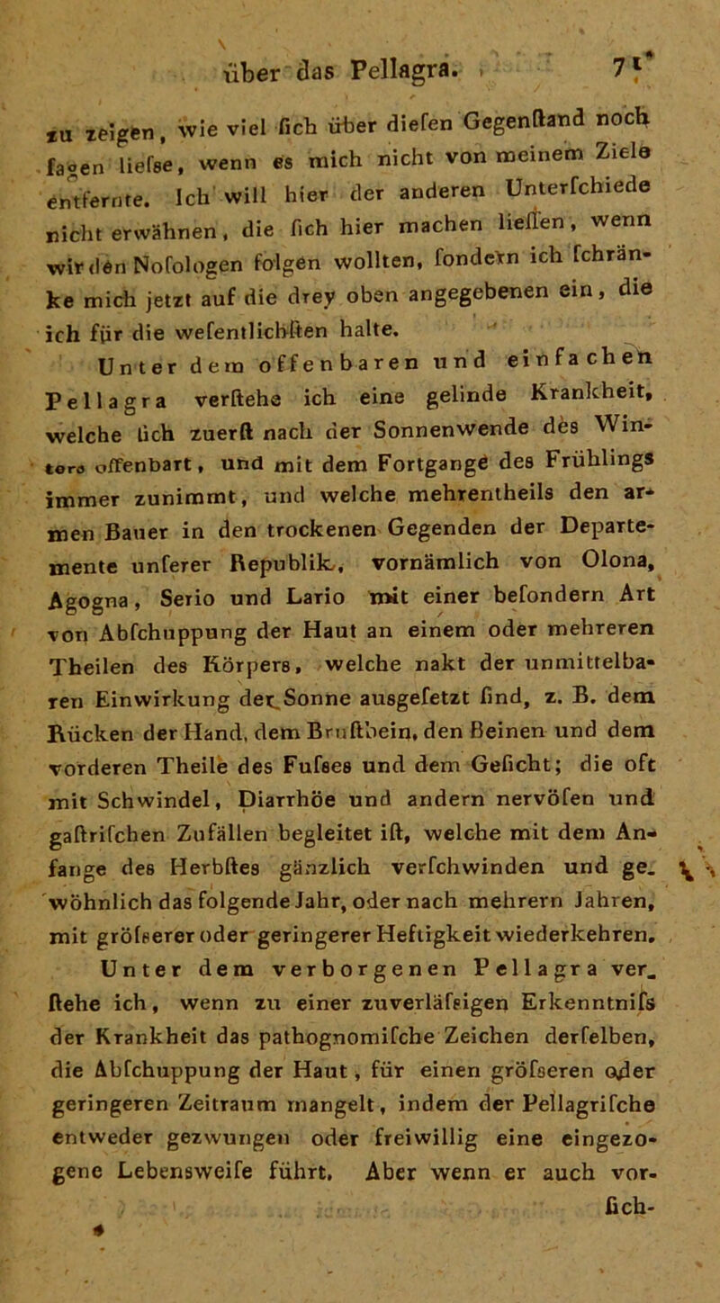 *u zeigen, wie vici fich iiber diefen Gegenftatid noch fagen liefse, wenn es mich nicht von meinetn Ziela erTtferrire. Ich will hier der anderen Unterfcbiede nicht erwahnen, die fich hier machen lielìen, wenn wirdén Nofologen folgén wollten, fondcìrn ich fchran- ke midi jetzt auf die drey oben angegebenen ein, die ich fiir die wefentlicbften balte. Unter dein offenbaren und einfachen Pellagra verftehe icb eine gelinde Krankheit, welche lìcb zuerft nacb der Sonnenwende dès Win» toro offenbart, und mit dem Fortgangè dea Friihlings immer zunimmt, und welche mehrentheils den ar* men Baner in den trockenen Gegenden der Departe- mente unferer Republilc, vornamlich von Olona, Agogna, Serio und Lario tnit einer befondern Art von Abfchiippung der Haut an einem oder mebreren Theilen dea Korpera, welche nakt der unmittelba- ren Einwirkung der^Sonne auagefetzt find, z. B. dem Riicken der Hand, dem Bmftbein. den Beinen und dem vorderen Theilè dea Fufaea und dem Geficht; die oft mit Schwindel, Diarrhoe und andern nervofen und gaftrifchen Zufallen begleitet ift, welche mit dem An- fange dea Herbftea giinzlich verfchwinden und ge. ^ 'wohnlich das folgende Jahr, oder nach mehrern Jahren, mit grolserer oder geringerer Heftigkeit wiederkehren, Unter dem verborgenen Pellagra ver. ftehe ich, wenn zu einer zuverlafeigen Erkenntnifs der Krankheit das patbognomifcbe Zeichen derfelben, die Àbfchuppung der Haut -, fùr einen grofaeren oder geringeren Zeitraum rnangelt, indem der Peìlagrifche entweder gezwungen oder freiwillig eine eingezo- gene Lebensweife fiihrt. Aber wenn er auch vor- fich-