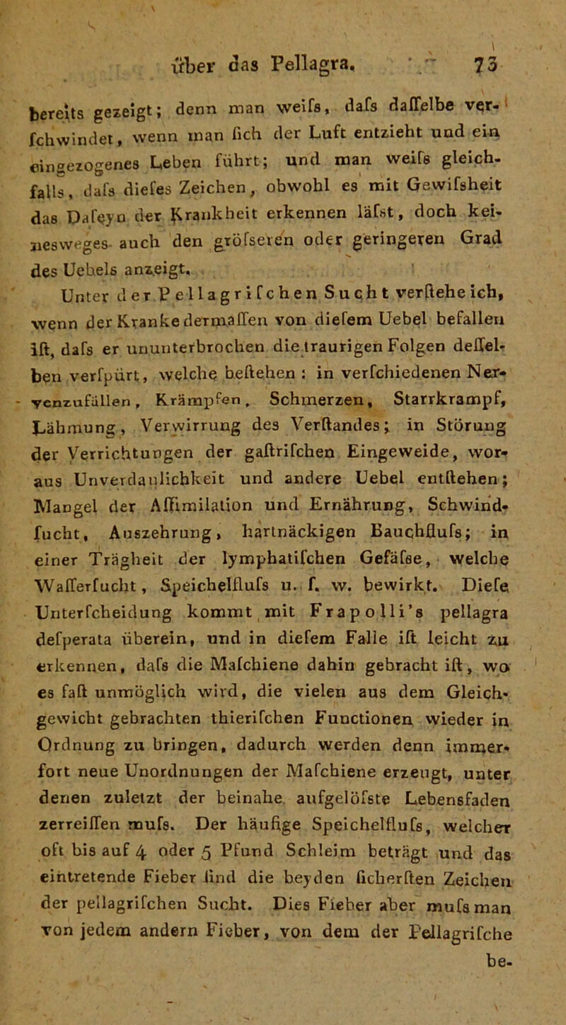 bcreìts gezelgt; denn man weifs, tlafs daffelbe v^r-‘ fchwindet, wenn man fich der Luft entzieht und eia eingezogenes Leben fiilirt; und man weifs gleich- falls, dafs diefes Zeichen, obwohl es mit Gewifsheit das Daf^j’o der ^^rankheit erkennen lafst, doch kei- jiesweges-auch den gTofseie'n oder geringeren Grad des Uehels anz.eigt, Unter derPellagrifchen Sucht verftehe ich, wenn der KrankedeTmaffen von diefem Uebel befallen ift, dafs er ununterbroclien dieiraurigen Folgen deHel- ben verfpurt, welche beftehen : in verfchiedenen Ner« - ycnzufiillen, Krampfen, Schmerzen, Starrkrampf, Jjàbmung, Verwirrung des Verftandes ; in Stbrung der Verrichtungen der gaftrifchen Eingeweide, wot'» aus Unverdanlicbkeit und andere Uebel entftehen; Mangel cler AlFimilalion und Ernàhrung, Schwind- fucbt, Anszebrung, harlnàckigen Bauchflufs; in einer Tragbeit der lymphatifchen Gefafee, welcbe WalTerfucht, Speicbelflufs u. f. w. bewirkf. Diefe Unterfcbeidung kommt mit Frapolli’s pellagra defperata uberein, und in diefem Falle ift leicht z.a erkennen, dafs die Malcbiene dabiri gebracht ift, wa es faft unmbglich wivd, die vielen aus dem Gleich* gewicbt gebrachten tbierifchen Functionen wieder in Qrdnung zu bringen, dadurch werden denn immer* fort neue Unordnungen der Mafcbiene erzeugt, unter denen zuletzt der beinabe. aufgelbfste Lebensfaden zerreilTen mufs. Der bàufige SpelcbelttuCs, welcber oft bis auf 4 oder 5 Pfund Schleim betragt und das eihtretende Fieber iind die bej den ficberften Zeichen der pellagrifchen Sucht. Dies Fieher aber mufs man von jedem andern Fieber, von dem der Pellagrifche be-