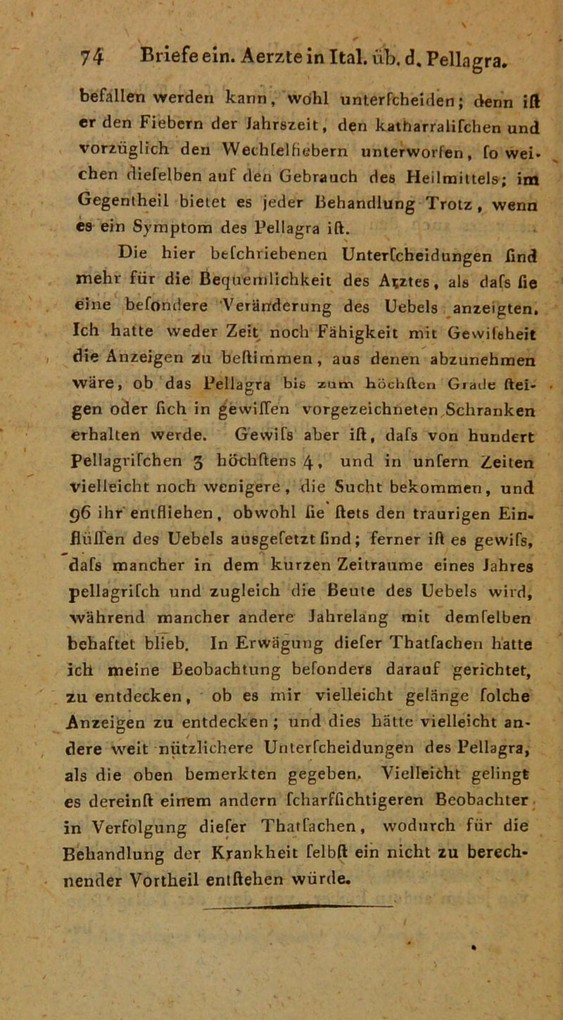 befàlien werden karin, vvdhl unlerfcheiden ; denn ift er den Fiebern der Jahrszeit, den katharralifchen und vorztìglich den Weth[elfiebern unterwoi'fen, fo wei» chen diefelben anf den Gebrauch dea Heilnaittels; im Gegentheil bieiet es jeder Behandlung Trotz, wenn és ein Symptom dea Pellagra ift. Die hier befchriebenen UnterCcheidungen find mehr fiir die Bequemlichkeit des A?ztes, ala dafs fie éine befondere 'Veranderung des Uebels anzeigten, Ich batte weder Zeit nodi Fàhigkeit mit Gewileheit die Anzeigen :Zu beftimmen, aua denen abzunebmen ware, ob das Pellagra bie zum hochllen Giade ftei- gen oder ficb in gèwilTen vorgezeicbneten Scbranken érbalten werde. Gevvifa aber ift, dafs von bundert Pellagrifcben 3 b&cbftens4, und in unfern Zeiten vielleidit nocb wenigere, die Sudit bekommen, und q6 ibr eniflieben, obwobl fie ftets den traurigen Ein- flùlTen des Uebels auagefetzt find ; ferner ift ea gevvifs, dafs rnancber in dem kurzen Zeitraume eines Jabres pellagrifcb und zugleicb die Beute des Uebels wird, wabrend rnancber andere Jabrelang mit demfelben bebaftet blieb. In Erwiigung diefer Tbatfachen batte icb meine Beobacbtung befondera darauf gericbtet, zu entdecken, ob es niir vielleicbt gelange folcbe Anzeigen zu entdecken ; und dies batte vielleicbt an- dere weit nutzlichere Unterfcbeidungen des Pellagra, als die oben bemerkten gegeben. Vielleièbt gelingt es dereinft eirrem andern fcbarfficbtigeren Beobacbter in Verfolgung diefer Tbatfachen, wodiirch fiir die Behandlung der Krankheit felbft ein nicht zu berech- nender Vortbeil eniftehen wiirde.