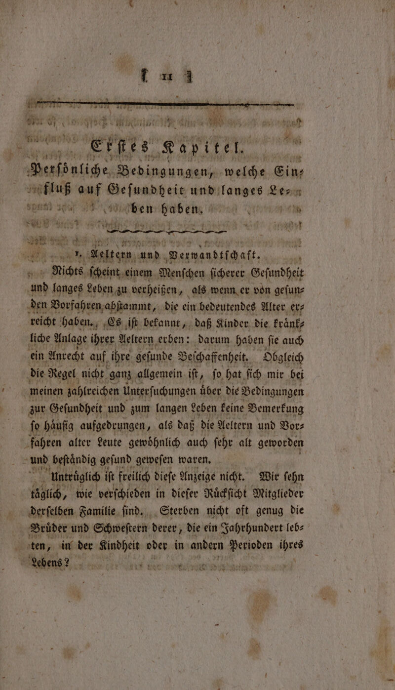 u * v 1 * bh Ae &amp; | # 0 . er 5 * an le n 1 mY J A. &gt; * yy OFS! VE GH py eh Se EN eM u N, ey eye fh big Baie Rap kn lt Perföntige, e lap welche Eins * fluß 9 2 elle ge, und langes Een ft sp 10% 0% sit ben haben, W l 0 eee n M c aes at yt 9 „ Kelten, und. Verwandtſchaft. ll Nichts ſcheint einem Wenſchen ſicherer Geſundheit und langes Leben zu verheißen, als wenn er von geſun⸗ den Vorfahren abſtammt, die ein bedeutendes Alter er⸗ reicht haben. Es iſt bekannt, daß Kinder die krank; liche Anlage ihrer Aeltern erben: darum haben fie auch ein. Anrecht auf ihre geſunde Beſchaffenheit. Obgleich die Regel nicht ganz allgemein iſt » fo, hat ſich mir bei ö meinen zahlreichen Unterfuchungen über die Bedingungen zur Geſundheit und zum langen Leben keine Bemerkung fo häufig aufgedrungen „als daß die Aeltern und Vor⸗ | fahren alter Leute gewoͤhnlich auch ſehr alt geworden hn beſtaͤndig geſund geweſen waren. untruͤglich if freilich dieſe Anzeige nicht. Wir ſehn täglich, wie verſchieden in dieſer Ruͤckſicht Mitglieder derſelben Familie ſind. Sterben nicht oft genug die . Brüder und Schweſtern derer, die ein Jahrhundert leb⸗ 0 ten, in der Kindheit oder in andern Perioden Ns er 2