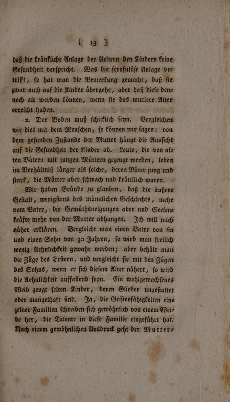 ~ . Geſundheit verſpricht. Was die ferofulöfe Anlage bez trifft, ſo hat man die Bemerkung gemacht, daß ſie noch alt werden laune, wenn a das mittlere Alter erreicht haben. 2. Der Boden muß ſchiclch an een, wir dies mit dem Menſchen, ſo koͤnnen wir ſagen: von dem gefunden Zuſtande der Mutter hängt die Ausficht auf die Geſundheit der Kinder ab. Leute, die von al⸗ ten Vaͤtern mit jungen Muͤttern gezeugt werden, leben im Verhaͤltniß länger als ſolche, deren Väter jung und ſtark, die Muͤtter aber ſchwach und kraͤnklich waren. Wir haben Gründe zu glauben, daß die aͤußere Geſtalt, wenigſtens des maͤnnlichen Geſchlechts, mehr vom Vater, die Gemuͤthsneigungen aber und Seelen⸗ kraͤfte mehr von der Mutter abhangen. Ich will mich näher erklaͤren. Vergleicht man einen Vater von 60 und einen Sohn von 30 Jahren, fo wird man freilich die Zuͤge des Erſtern, und vergleicht ſie mit den Zuͤgen die Aehnlichkeit auffallend ſeyn. Ein wohlgewachſenes Weib zeugt ſelten Kinder, deren Glieder ungeſtaltet oder mangelhaft find. Ja, die Geiſtesfaͤhigkeiten eins zelner Familien ſchreiben ſich gewoͤhnlich von einem Wei⸗ be her, die Talente in dieſe Familie eingefuͤhrt hat. Rach einem gewöhnlichen Ausdruck geht der Mutter⸗