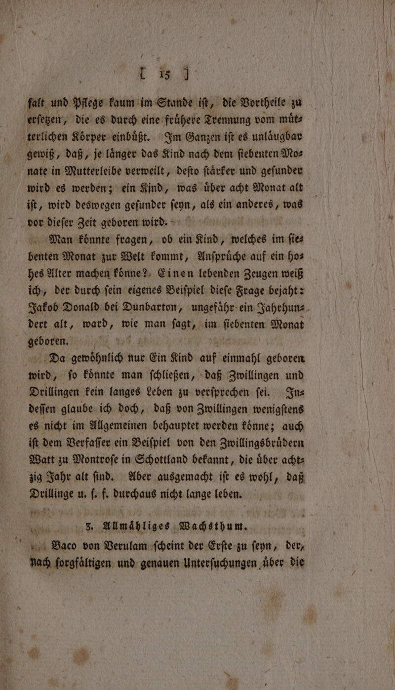 falt und Pflege kaum im Stande iſt, die Vorteile zu erſetzen, die es durch eine fruͤhere Trennung vom muͤt⸗ terlichen Koͤrper einbuͤßt. Im Ganzen iſt es unlaͤugbar gewiß, daß, je laͤnger das Kind nach dem ſiebenten Mo⸗ nate in Mutterleibe verweilt, deſto ſtaͤrker und geſunder wird es werden; ein Kind, was uͤber acht Monat alt iſt, wird deswegen geſunder ſeyn, als ein anderes was bor dieſer Zeit geboren wird. Man koͤnnte fragen, ob ein Kind, welches im e benten Monat zur Welt kommt, Anſpruͤche auf ein hos | hes Alter machen koͤnne? Einen lebenden Zeugen weiß ich, der durch fein eigenes Beiſpiel dieſe Frage bejaht: Jakob Donald bei Dunbarton, ungefähr: ein Jahrhun⸗ dert alt, ward, wie man nth im ee Monat geboren. i | | Da BER nur Ein Kind auf einmahl geboren wird, ſo koͤnnte man ſchließen, daß Zwillingen und Drillingen kein langes Leben zu verſprechen ſei. In— deſſen glaube ich doch, daß von Zwillingen wenigſtens es nicht im Allgemeinen behauptet werden koͤnne; auch iſt dem Verfaſſer ein Beiſpiel von den Zwillingsbruͤdern Watt zu Montroſe in Schottland bekannt, die uͤber acht⸗ zig Jahr alt ſind. Aber ausgemacht iſt es wohl, daß per u. ſ. f. durchaus nicht lange leben. Med aire ® Almähliges. Wachsthum. e Saco von Verulam ſcheint der Erſte zu ſeyn, der, nach ſorgfaͤltigen und genauen Unterſuchungen ‚über die