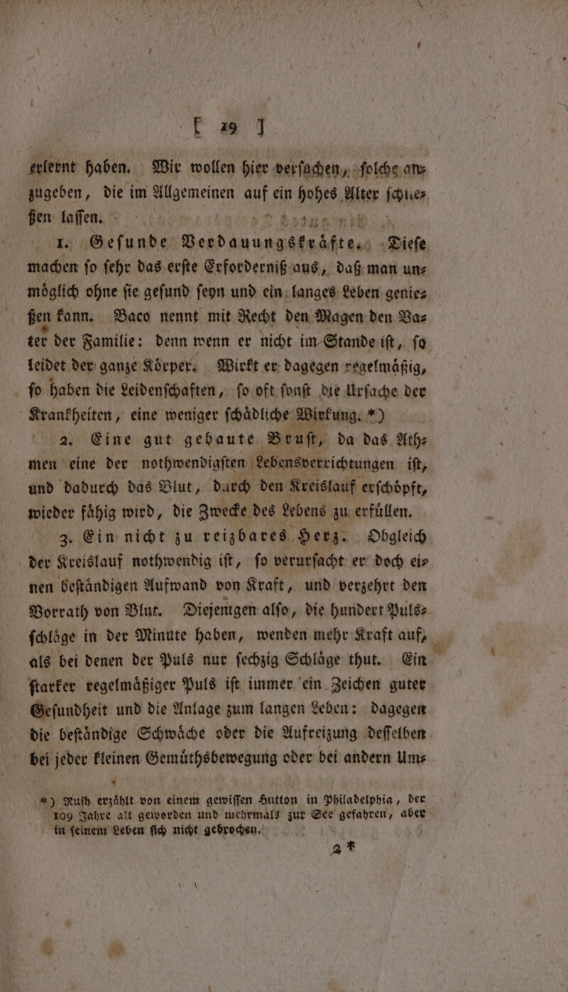 fF a 7 erlernt haben. Wir wollen hier derſachen, ſolche an zugeben, die im 1 NNEN sy ein hohes ler beaver ßen m 1 D. end ET Geſunde „* “Bitte ake aa ſehr das erſte Erforderniß aus, daß man uns moͤglich ohne ſie geſund ſeyn und ein langes Leben genie⸗ ßen kann. Baco nennt mit Recht den Magen den Va⸗ ter der Familie: denn wenn er nicht im Stande iſt, ſo leidet der ganze Körper. Wirkt er dagegen regelmäßig, fo haben d die Leidenſchaften, ſo oft ſonſt die Urſache der Krankheiten, eine weniger ſchaͤdliche Wirkung.“) 2. Eine gut gebaute Brut, da das Ath⸗ men eine der nothwendigſten Lebensverrichtungen iſt, und dadurch das Blut, darch den Kreislauf erſchoͤpft, wieder faͤhig wird, die Zwecke des Lebens zu erfuͤllen. 3. Ein nicht zu reizbares Herz. Obgleich der Kreislauf nothwendig iſt, ſo verurſacht er doch ei⸗ nen beſtaͤndigen Aufwand von Kraft, und verzehrt den Vorrath von Blut. Diejenigen alſo, die hundert Puls⸗ ſchloͤge in der Minute haben, wenden mehr Kraft auf, a als bei denen der Puls nur ſechzig Schläge thut. Ein ſtarker regelmaͤßiger Puls iſt immer ein Zeichen guter Geſundheit und die Anlage zum langen Leben: dagegen die beftändige Schwäche oder die Aufreizung deſſelben bei jeder kleinen Gemuͤthsbewegung oder bei andern Um⸗ * *) Rufh erzählt von einem gewiſſen Hutton in Philadelphia, der 109 Jahre alt geworden und mehrmals zur See e aber in feinem? Leben ſich nicht gebrochen. at fer S