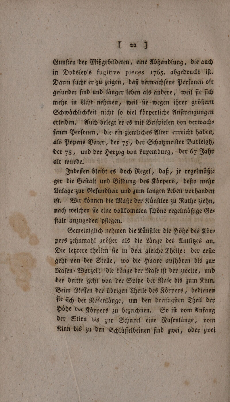 Gunſten der Mißgebildeten, eine Abhandlung, die auch in Dodsley's fugitive pieces 1765. abgedruckt iſt. Darin ſucht er zu zeigen, daß verwachſene Perſonen oft geſunder ſind und laͤnger leben als andere, weil ſie ſich mehr in Acht nehmen, weil ſie wegen ihrer größern Schwaͤchlichkeit nicht ſo viel koͤrperliche Anſtrengungen erleiden. Auch belegt er es mit Beiſpielen von verwach⸗ ſenen Perſonen, die ein ziemliches Alter erreicht haben, als Popens Vater, der 75, der Schatzmeiſter Burleigh, der 78, und der Herzog von end der md Jahr alt wurde. Indeſſen breit bt es doch Regel „daß, je userid ger die Geftalt und Bin ung des Koͤrpers, deſto mehr Anlage zur Geſundheit und zum langen Leben vorhanden iſt. Wir k zünen die Maße d der Kuͤnſtler zu Rathe ziehn, nach welchen ſie eine vollkommen igi RN Ges ſtalt anzugeben pflegen. Gemeiniglich nehmen die Kuͤnſtler die Höhe des Koͤr⸗ pers zehnmahl groͤßer als die Lange des Antlitzes an. Die letztere thellen fie in drei gleiche Theile: der erſte geht von der Stelle, wo die Haare aufhören bis zur Hafen» Wurzel; die Fänge der Raſe ift der zweite, und der dritte geht von der Spitze der Raſe bis zum Kinn, Beim Meffen der übrigen Theile des Körpers, bedienen ſie dich der Naſenlänge, um den dreißigſten Theil der Höhe des Körpers zu bezeichnen. So iſt vom Anfang der Stirn us zur Scheitel eine Nafenlänge, vom Kinn bis zu den Schluͤſſelbeinen find zwei, oder zwei