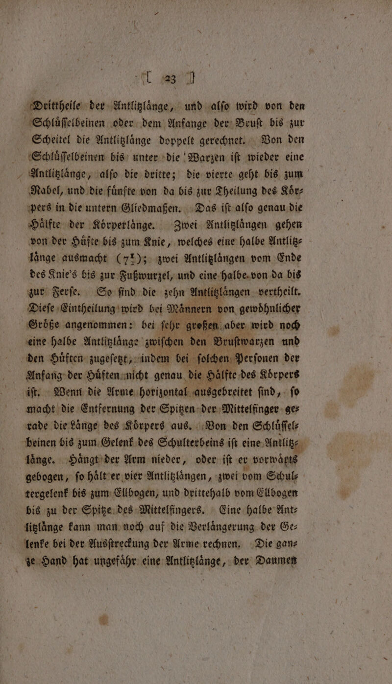 Al weed &gt; rede der Antlitzlaͤnge, und alfo wird von den Schluͤſſelbeinen oder dem Anfange der Bruſt bis zur Scheitel die Antlitzlaͤnge doppelt gerechnet. Von den Schluͤſſelbeinen bis unter die Warzen iſt wieder eine Antlitzlaͤnge, alſo die dritte; die vierte geht bis zum Nabel, und die fuͤnfte von da bis zur Theilung des Koͤr⸗ pers in die untern Gliedmaßen. Das iſt alſo genau die Haͤlfte der Koͤrperlaͤnge. Zwei Antlitzlaͤngen gehen laͤnge ausmacht (77); zwei Antliglängen vom Ende des Knie's bis zur Fußwurzel, und eine halbe von da bis zur Ferſe. Go find die zehn Antlitzlaͤngen vertheilt. Dieſe Eintheilung wird bei ann een t on gewoͤhnlicher Große angenommen: bei 1 oy e i Buabep, wird noch ay den Gies ene ah bei. been een der Anfang der Huͤften nicht genau die ate des Körpers rade die Lange des Körpers aus. Von den en beinen bis zum Gelenk des Schulterbeins iſt eine Antli Lange. Haͤngt der Arm nieder, oder iſt er vorwörts ~ tergelenk bis zum Ellbogen, und drittehalb vom Ellbogen bis zu der Spitze des Mittelfingers. Eine halbe Ant⸗ litzlänge kann man noch auf die Verlängerung. der Ge: lenke bei der Ausſtreckung der Arme rechnen. Die gan⸗ ze Hand hat ungefaͤhr eine Antioningt, der Daumen a