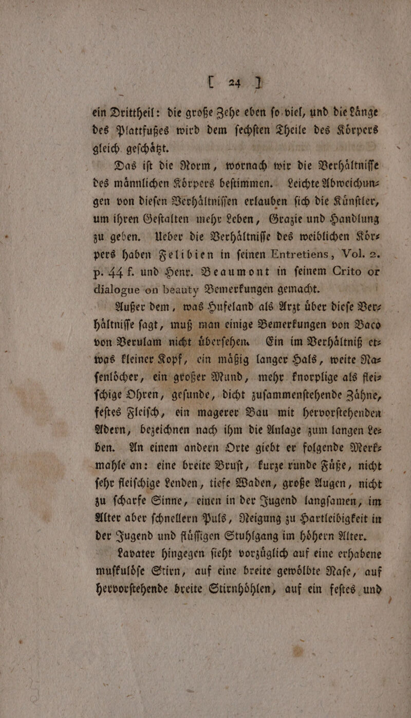 ein Drittheil: die große Zehe eben fo viel, und die Lange des Plattfußes wird dem teen ee des rei gleich geſchaͤtzt. Das iſt die Norm, wornach wir die Berhättnife des männlichen Körpers beſtimmen. Leichte Abweichun⸗ gen von dieſen Verhaͤltniſſen erlauben ſich die Kuͤnſtler, um ihren Geſtalten mehr Leben, Grazie und Handlung zu geben. Ueber die Verhaͤltniſſe des weiblichen Koͤr— pers haben Felibien in ſeinen Entretiens, Vol. 2. P. 44 f. und Henr. Beaumont in feinem Crito or dialogue on beauty Bemerkungen demacht! e Außer dem, was Hufeland als Arzt uͤber dieſe Ver⸗ haltniffe fagt, muß won einige Bemerkungen von Baco von Verulam nicht übersehen. Ein im Verhaͤltniß et⸗ was kleiner Kopf, ein mäßig langer Hals, weite Naz ſenloͤcher, ein großer Mund, mehr knorplige als flei⸗ ſchige Ohren, geſunde, dicht zuſammenſtehende Zaͤhne, feſtes Fleiſch, ein magerer Bau mit hervorſtehenden | Adern, bezeichnen nach ihm die Anlage zum langen Le⸗ ben. An einem andern Orte giebt er folgende Merk mahle an: eine breite Bruſt, kurze runde Fuͤße, nicht ſehr fleiſchige Lenden, tiefe Waden, große Augen, nicht zu ſcharfe Sinne, einen in der Jugend langſamen, im Alter aber ſchnellern Puls, Neigung zu Hartleibigkeit in der Jugend und fluͤſſigen Stuhlgang im hoͤhern Alter. Lavater hingegen ſieht vorzuͤglich auf eine erhabene muſkuloͤſe Stirn, auf eine breite gewoͤlbte Naſe, auf hervorſtehende breite Stirnhoͤhlen, auf ein feſtes und 5