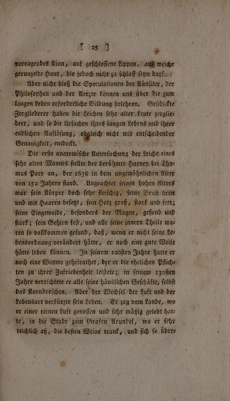 28 J . vorragendes Kinn, auf geſchloſſene Lippen, auß weiche gerunzelte Haut, die jedoch nicht zu ſchlaff ſeyn darf. Aber nicht bloß die Speculationen der Kuͤnſtler, der Philoſophen und der Aerzte können uns uͤber die zum Zergliederer haben die Leichen ſehr alter Leute zerglie— dert, und ſo die Urſachen ihres langen Lebens und ihrer endlichen Aufloͤſung, 1 m mit ae ge Genauigkeit, entdeckt. Die erſte anatomiſche Unterſuchung der 4 eines ſehr alten Mannes ſtellte der beruͤhmte Harvey bei Tho⸗ mas Parr an, der 1638 in dem ungewoͤhnlichen Alter von 152 Jahren ſtarb. Ungeachtet ſeines hohen Alters war ſein Koͤrper doch ſehr fleiſchig, ſeine Bruſt breit und mit Haaren beſetzt, ſein Herz groß, ſtark und fett; ſeine Eingeweide, beſonders der Magen, geſund und ſtark; fein Gehirn feſt, und alle feine innern Theile waz ren ſo vollkommen geſund, daß, wenn er nicht ſeine Le— bensordnung veraͤndert haͤtte, er noch eine gute Weile haͤtte leben koͤnnen. In feinem raoſten Jahre hatte er noch eine Wittwe geheirathet, der er die ehelichen Pflich⸗ ten zu ihrer Zufriedenheit leiſtete; in ſeinem 130ften Jahre verrichtete er alle ſeine haͤuslichen Geſchaͤfte, ſelbſt das Korndreſchen. Aber der Wechſel der Luft und der Lebensart verkuͤrzte ſein Leben. Er zog vom Lande, wo er einer reinen Luft genoſſen und ſehr maͤßig gelebt hat⸗ 6 te, in die Stadt zum Grafen Arundel, wo er ſehr reichlich aß, die beſten Weine anf, und ſich ſo uͤber⸗