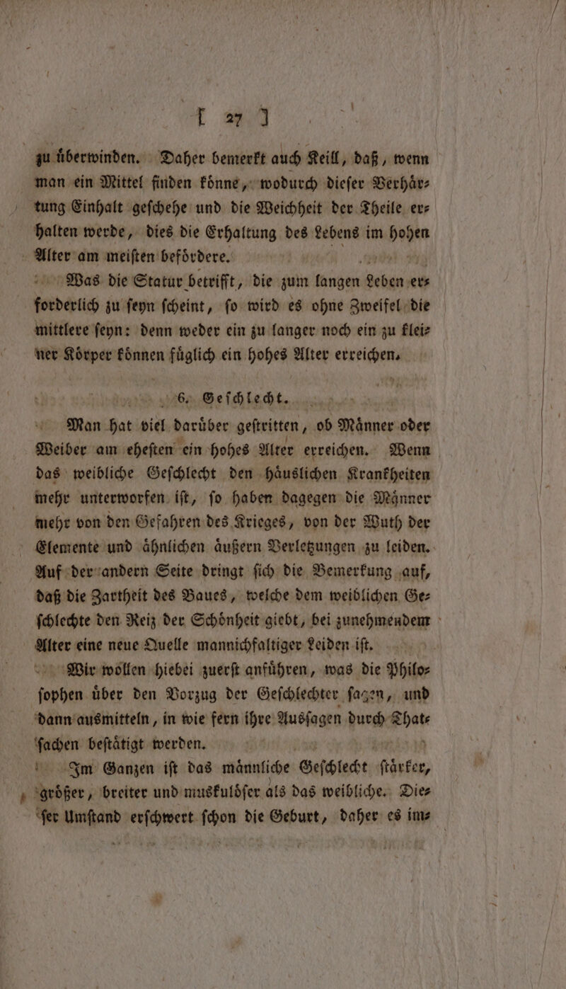 A m4 zu überwinden. Daher bemerkt auch Keill, daß, wenn man ein Mittel finden konne, wodurch dieſer Verhaͤr⸗ tung Einhalt geſchehe und die Weichheit der Theile exe halten werde, dies die Erhaltung des Lebens im een en am meiſten befördere. Was die Statur betrifft, die zum mugen ER ets | foeberich zu ſeyn ſcheint, fo wird es ohne Zweifel die mittlere ſeyn: denn weder ein zu langer noch ein zu klei⸗ ner Koͤrper koͤnnen fuͤglich ein hohes Alter erreichen. 65 Geſchlecht. Man hat viel daruͤber geſtritten, ob Maͤnner oder Weiber am eheſten ein hohes Alter erreichen. Wenn das weibliche Geſchlecht den haͤuslichen Krankheiten mehr unterworfen iſt, ſo haben dagegen die Maͤnner mehr von den Gefahren des Krieges, von der Wuth der | enen eh außern Mae zu leiden. daß die ER des Baues, wehe dem weiblichen Ge⸗ ſchlechte den Reiz der Schoͤnheit giebt, bei zunehmendem Alter eine neue Quelle mannichfaltiger Leiden iſt. Wir wollen hiebei zuerſt anfuͤhren, was die Philo⸗ ſophen uͤber den Vorzug der Geſchlechter ſagen, und dann ausmitteln, in wie fern ihre Ausſagen Aura rie i beftätigt werden. Im Ganzen ift das männliche Geſchlecht därker, tne „breiter und muskulöſer als das weibliche. Dies ‘fer Umſtand erſchwert ſchon die Geburt, daher es im⸗