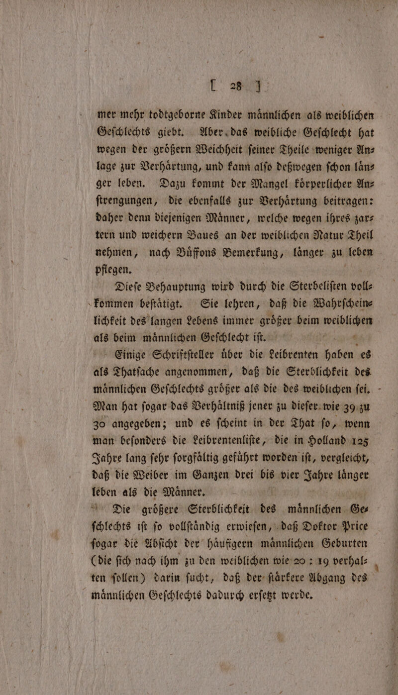 mer mehr todtgeborne Kinder männlichen als weiblichen Geſchlechts giebt. Aber das weibliche Geſchlecht hat wegen der groͤßern Weichheit feiner Theile weniger Ans lage zur Verhaͤrtung, und kann alſo deßwegen ſchon laͤn⸗ ger leben. Dazu kommt der Mangel koͤrperlicher Anz ſtrengungen, die ebenfalls zur Verhaͤrtung beitragen: daher denn diejenigen Maͤnner, welche wegen ihres zar⸗ tern und weichern Baues an der weiblichen Natur Theil nehmen, nach Buͤffons Bemerkung, laͤnger zu leben pflegen. Dieſe Behauptung wird durch die Sterbeliſten volt kommen beftätigt. Sie lehren, daß die Wahrſchein⸗ lichkeit des langen Lebens immer größer beim weiblichen als beim maͤnnlichen Geſchlecht iſt. sie Einige Schriftſteller über die Leibrenten haben es als Thatſache angenommen, daß die Sterblichkeit des männlichen Geſchlechts größer als die des weiblichen ſei. Man hat ſogar das Verhaͤltniß jener zu dieſer wie 39 zu 30 angegeben; und es ſcheint in der That ſo, wenn man beſonders die Leibrentenliſte, die in Holland 125 Jahre lang ſehr ſorgfaͤltig gefuͤhrt worden iſt, vergleicht, daß die Weiber im Ganzen drei bis vier Ahe a leben als die Maͤnner. Die groͤßere Sterblichkeit des BR Ge⸗ ſchlechts iſt ſo vollſtaͤndig erwieſen, daß Doktor Price ſogar die Abſicht der haͤufigern maͤnnlichen Geburten (die ſich nach ihm zu den weiblichen wie 20: 19 verhal⸗ ten ſollen) darin ſucht, daß der ſtaͤrkere Abgang des maͤnnlichen Geſchlechts dadurch erſetzt werde.