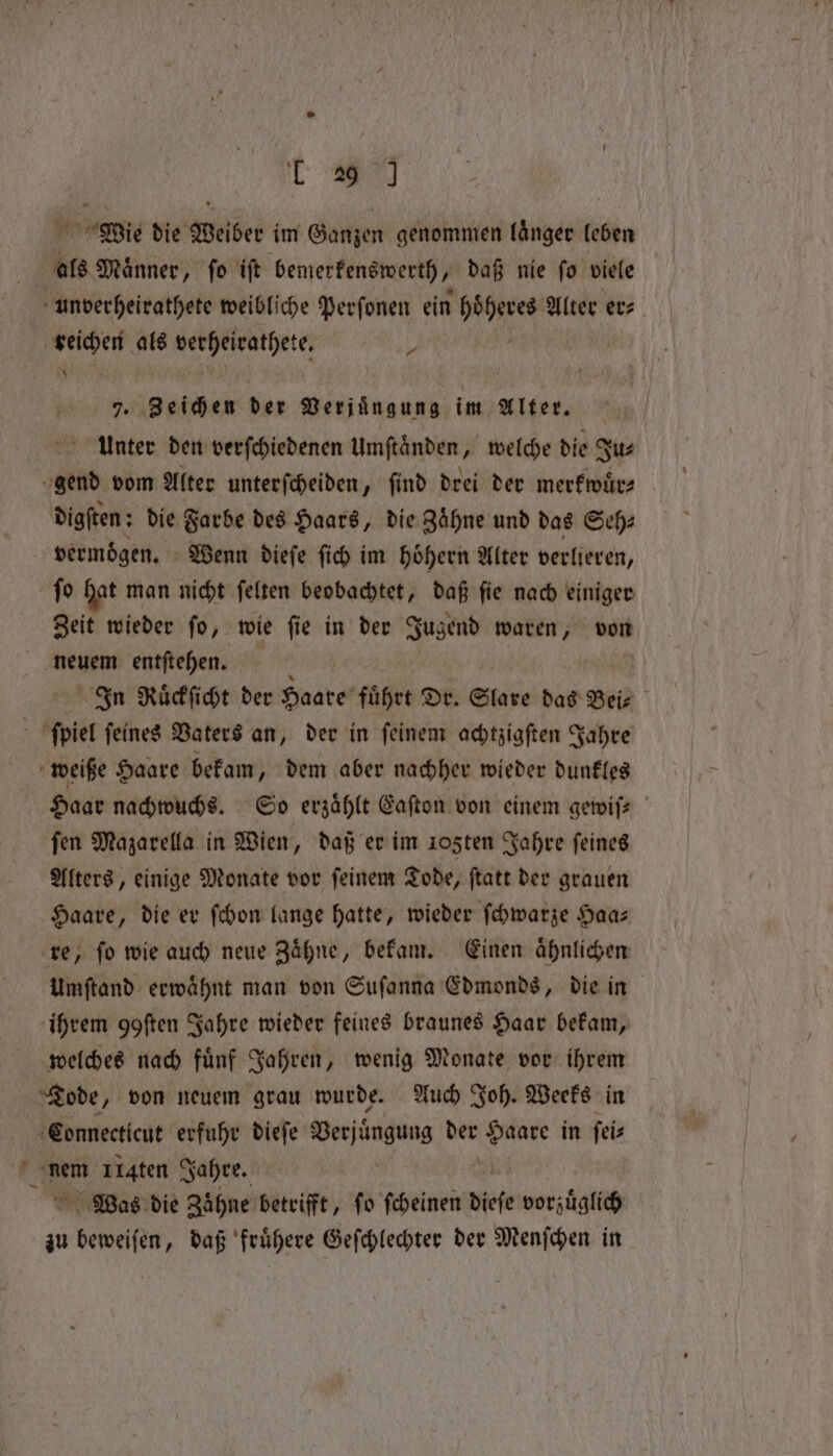 19 M Wie die Weiber im Ganzen genommen laͤnger leben | als Männer, fo ift bemerkenswerth ‚ daß nie fo viele unverheirathete weibliche Perſonen ein bei Alter er⸗ veichen als verheirathete. * 7. Zeichen der Verjuͤngung im Alter. Unter den verſchiedenen Umftänden, welche die Ju⸗ gend vom Alter unterſcheiden, ſind drei der merkwuͤr⸗ digſten: die Farbe des Haars, die Zähne und das Seh: vermoͤgen. Wenn dieſe ſich im hoͤhern Alter verlieren, ſo hat man nicht ſelten beobachtet, daß ſie nach einiger Zeit wieder ſo, wie ſie in der Jugend waren, von neuem entſtehen. In Ruͤckſicht der Hosts, fuͤhrt Dr. Slare das Bei⸗ ' ſpiel feines Vaters an, der in feinem achtzigſten Jahre weiße Haare bekam, dem aber nachher wieder dunkles Haar nachwuchs. So erzählt Eaſton von einem gewiſ- ſen Mazarella in Wien, daß er im ıo5ten Jahre ſeines Alters, einige Monate vor ſeinem Tode, ſtatt der grauen Haare, die er ſchon lange hatte, wieder ſchwarze Haaz re, ſo wie auch neue Zaͤhne, bekam. Einen aͤhnlichen Umſtand erwähnt man von Suſanna Edmonds, die in ihrem goften Jahre wieder feines braunes Haar bekam, welches nach fuͤnf Jahren, wenig Monate vor ihrem Tode, von neuem grau wurde. Auch Joh. Weeks in Connecticut erfuhr dieſe Berjinguns der Ara in fi 4 nem IIaten Jahre. | Was die Zähne betrifft, fo ſcheinen diese vorzüglich zu RN, daß frühere Geſchlechter der Menſchen in