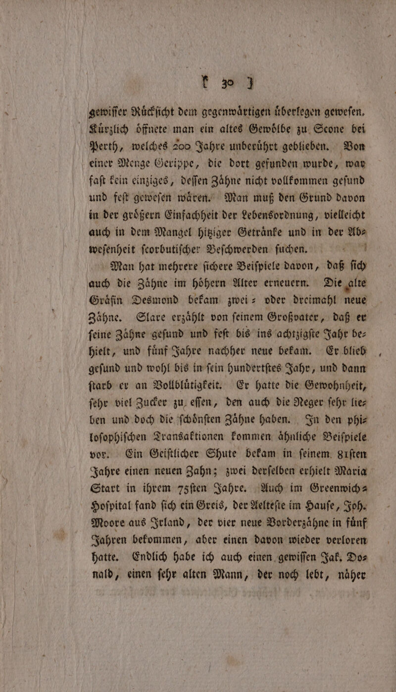 gewiſſer Ruͤckſicht dem gegenwärtigen uͤberlegen geweſen. Ruͤrzlich öffnete man ein altes Gewölbe zu Scone bei Perth, welches 200 Jahre unberührt geblieben. Von einer Menge Gerippe, die dort gefunden wurde, war faſt kein einziges, deſſen Zaͤhne nicht vollkommen geſund und fet geweſen waren. Man muß den Grund davon in der groͤßern Einfachheit der Lebensordnung, vielleicht auch in dem Mangel hitziger Getraͤnke und in der Abe weſenheit ſeorbutiſcher Beſchwerden ſuchen. Man hat mehrere ſichere Beiſpiele davon, daß ſich auch die Zaͤhne im hoͤhern Alter erneuern. Die alte Gräfin Desmond bekam zwei- oder dreimahl neue Zaͤhne. Slare erzaͤhlt von ſeinem Großvater, daß er feine Zähne geſund und feſt bis ins achtzigſte Jahr bez hielt, und fuͤnf Jahre nachher neue bekam. Er blieb geſund und wohl bis in ſein hundertſtes Jahr, und dann ſtarb er an Vollbluͤtigkeit. Er hatte die Gewohnheit, ſehr viel Zucker zu eſſen, den auch die Neger ſehr lie⸗ ben und doch die ſchoͤnſten Zähne haben. In den phi⸗ loſophiſchen Transaktionen kommen ahnliche Beiſpiele vor. Ein Geiſtlicher Shute bekam in feinem. gıften Jahre einen neuen Zahn; zwei derſelben erhielt Maria Start in ihrem 75ften Jahre. Auch im Greenwich ⸗ Hoſpital fand ſich ein Greis, der Aelteſte im Hauſe, Joh. Moore aus Irland, der vier neue Vorderzaͤhne in fuͤnf Jahren bekommen, aber einen davon wieder verloren hatte. Endlich habe ich auch einen gewiſſen Jak. Do⸗ nald, einen ſehr alten Mann, der noch lebt, näher