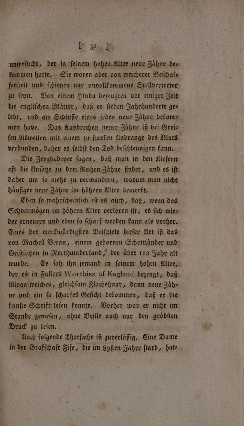 If %% J unterſucht, der in feinem hohen Alter neue Zähne be⸗ kommen hatte. Sie waren aber von weichere Beſchaf⸗ fenheit und ſchienen nur unvollkommene Stellvertreter zu ſeyn. Von einem Hindu bezeugten vor einiger Zeit die engliſchen Blätter, daß er ſieben Jahrhunderte ges lebt, und am Schluſſe eines jeden neue Zähne bekom⸗ men habe. Das, Ausbrechen neuer Zaͤhne iſt bet Grei⸗ ſen bisweilen mit einem zu ſtarken Andrange des Bluts verbunden, daher es ſelbſt den Tod beſchleunigen kann. Die Zergliederer ſagen, daß man in den Kiefern oft die Anſaͤtze zu drei- Reihen Zaͤhne findet, und es iſt daher um ſo mehr zu verwundern, warum man nicht haͤufiger neue Zaͤhne im hoͤhern Alter bemerkt. Eben ſo wahrſcheinlich iſt es auch, daß, wenn das Sehvermoͤgen im hoͤhern Alter verloren iſt, es ſich wie⸗ der erneuern und eben ſo ſcharf werden kann als vorher. Eines der merkwuͤrdigſten Beiſpiele dieſer Art iſt das von Machell Vivan, einem gebornen Schottlaͤnder und Geiſtlichen in Northumberland,’ dee uber 110 Jahr alt wurde. Es ſah ihn jemand in ſeinem hohen Alter, der es in Fullers Worthies of England bezeugt, daß Vivan weiches, gleichſam Flachshaar, dann neue Zaͤh⸗ ne und ein ſo ſcharfes Geſicht bekommen, daß er die feinſte Schrift leſen konnte. Vorher war er nicht im Stande geweſen, ohne Brille auch nur den groͤbſten Druck zu leſen. f Auch folgende Thatſache iſt zuverläſſig Eine Dame