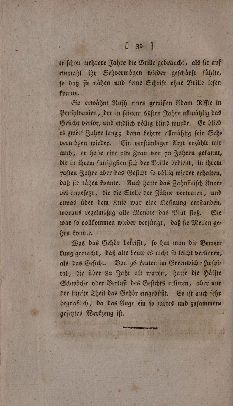 te ſchon mehrere Jahre die Brille gebraucht, als ſie auf einmahl ihr Sehvermoͤgen wieder geſchoͤrft fuͤhlte, ſo daß fie nahen und feine Schrift ohne Brille leſen konnte. So erwähnt Ruſh eines gewiſſen Adam Rifle in Penſylvanien, der in ſeinem 68ſten Jahre allmaͤhlig das Geſicht verlor, und endlich voͤllig blind wurde. Er blieb es zwoͤlf Jahre lang; dann kehrte allmaͤhlig fein Seh— vermoͤgen wieder. Ein verftändiger Arzt erzählt mir auch, er habe eine alte Frau von 70 Jahren gekannt, die in ihrem funfzigſten ſich der Brille bedient, in ihrem qoften Jahre aber das Geſicht fo völlig wieder erhalten, daß ſie naͤhen konnte. Auch hatte das Zahnfleiſch Knor⸗ pel angeſetzt, die die Stelle der Zaͤhne vertraten, und etwas uͤber dem Knie war eine Oeffnung entſtanden, woraus regelmaͤßig alle Monate das Blut floß. Sie war ſo vollkommen wieder verjuͤngt, daß ſie Meilen ge⸗ hen konnte. Was das Gehoͤr betrifft, ſo hat man die Bemer— kung gemacht, daß alte Leute es nicht ſo leicht verlieren, als das Geſicht. Von 96 Leuten im Greenwich-Hoſpi⸗ tal, die uͤber 80 Jahr alt waren, hatte die Haͤlfte Schwaͤche oder Verluſt des Geſichts erlitten, aber nur der fünfte Theil das Gehoͤr eingebuͤßt. Es iſt auch ſehr begreiflich, da das Auge ein ſo zartes und zuſammen⸗ geſetztes Werkzeug iſt. 2