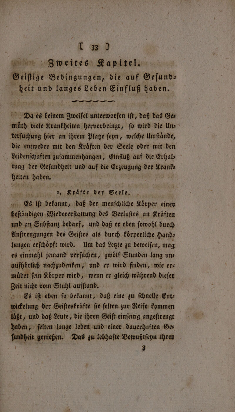 1 33 ) 30 weites Kapitel. Beifide Bedingungen, die auf Geſund⸗ 2 und langes Leben Einfluß Vabeg. ? — — Dias es keinem Zweifel unterworfen iſt, daß das Ges mith viele Krankheiten hervorbringt, fo wird die Uns terſuchung hier an ihrem Platze ſeyn, welche Umſtaͤnde, die entweder mit den Kraͤften der Seele oder mit den Leidenſchaften zuſammenhangen, Einfluß auf die Erhal⸗ tung der Geſundheit und auf die Erzeugung der Kranke bt =“ ' ‘ ah * ren ber Seele. . Es ift bekannt, daß der menſchliche Körper einer beſtaͤndigen Wiedererſtattung des Verluſtes an Kraͤften und an Subſtanz bedarf, und daß er eben ſowohl durch | Anſtrengungen des Geiſtes als durch koͤrperliche Hand⸗ lungen erſchöpft wird. Um das Letzte zu beweiſen, mag es einmahl jemand verſuchen, zwoͤlf Stunden lang uns aufhoͤrlich nachzudenken, und er wird finden, wie erz muͤdet fein Körper wird, wenn er gleich während dieſer Zeit nicht vom Stuhl aufſtand. Es iſt eben ſo bekannt, daß eine zu ſchnelle Ent⸗ wickelung der Geiſteskraͤfte ſie ſelten zur Reife kommen | laßt, und daß Leute, die ihren Geiſt einſeitig angeſtrengt haben, ſelten lange leben und einer dauerhaften Ge⸗ ſundheit genießen. Das zu lebhafte Bewußtſeyn ihrer