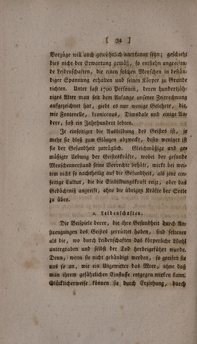 Vorzuͤge will auch gewöhnlich anerkannt ſeyn; geſchieht dies nicht der Erwartung gemaͤß, fi fo entſtehn angreifen: de Leidenſchaften, die einen folchen Menſchen in beftan: diger Spannung erhalten und feinen Körper zu Grunde richten. Unter faft 1700 Perſonen, deren hundertjaͤh⸗ riges Alter man ſeit dem Anfange unſerer Zeitrechnung aufgezeichnet hat, giebt es nur wenige Gelehrte, die, wie Fontenelle, Leonicenus, Dimsdale und einige An⸗ dere, faft ein Jahrhundert lebten. id Je einſeitiger die Ausbildung des Geistes ee je mehr fie bloß zum Glaͤnzen abzweckt, deſto weniger iſt fie der Geſundheit zutraͤglich. Gleichmaͤßige und ge⸗ mafigte Uebung der Geiſteskraͤfte, wobei der geſunde Menſchenverſtand feine Vorrechte behält, wirkt bei weis tem nicht fo nachtheilig auf die Geſundheit, als jene eine feitige Cultur, die die Einbildungskraft reizt, oder das Gedaͤchtniß angreift, ohne die avant ie der S Selle 1 ae W een 981 r 8 pt os 4 siya Seid enfcbafsans 00 Ä Die Beiſpiele derer, die ihre Geſundheit durch * ſtrengungen des Geiſtes zerruͤttet haben, ſind ſeltener als die, wo durch Leidenſchaften das koͤrperliche Wohl untergraben und ſelbſt der Tod ‚herbeigeführt wurde. Denn, wenn ſie nicht gebaͤndigt werden, ſo greifen fie uns ſo an, wie ein Ungewitter das Meer, ohne daß man ihrem gefaͤhrlichen Einfluſſe entgegen wirken kann. Gluͤcklicherweiſe koͤnnen ſie durch Erziehung, durch 8