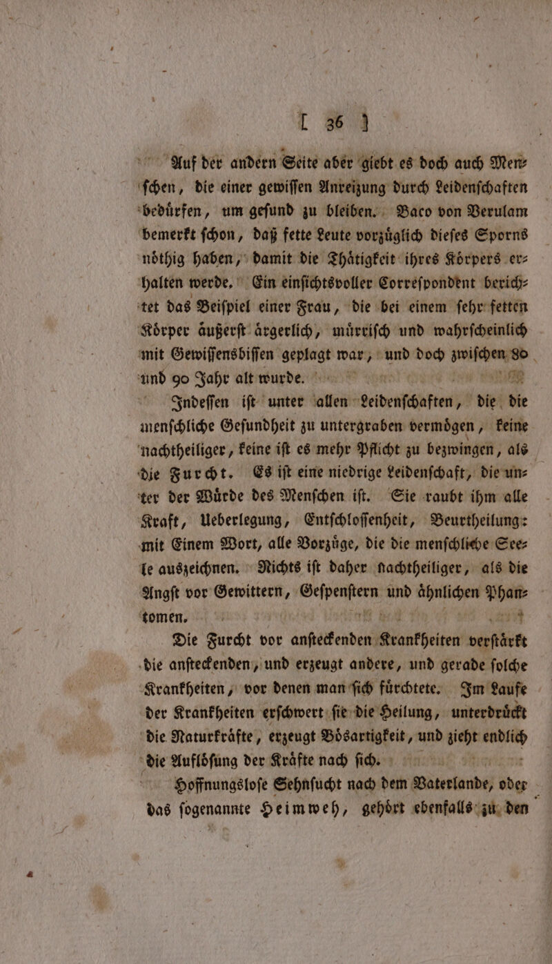 Auf der andern Seite aber giebt es doch auch Mere ſchen, die einer gewiſſen Anreizung durch Leidenſchaften beduͤrfen, um geſund zu bleiben. Baco von Verulam bemerkt ſchon, daß fette Leute vorzuͤglich dieſes Sporns noͤthig haben, damit die Thaͤtigkeit ihres Koͤrpers er⸗ halten werde. Ein einſichtsvoller Correſpondent berich⸗ tet das Beiſpiel einer Frau, die bei einem ſehr fetten Körper äußerſt aͤrgerlich, muͤrriſch und wahrſcheinlich mit Gewiſſensbiſſen 3 war, und doch e e und go Jahr alt wurde. a SOR Indeſſen iſt unter allen Leidenschaften „ die die menſchliche Geſundheit zu untergraben vermoͤgen, keine nachtheiliger, keine iſt es mehr Pflicht zu bezwingen, als die Furcht. Es iſt eine niedrige Leidenſchaft, die un⸗ ter der Würde des Menſchen iſt. Sie raubt ihm alle Kraft, Ueberlegung, Entſchloſſenheit, Beurtheilung: mit Einem Wort, alle Vorzuͤge, die die menſchliche See⸗ le auszeichnen. Nichts iſt daher nachtheiliger, als die Angſt vor Gewittern, pia ra a ähnlichen aan ‘tomen. r 17 Die Furcht vor eee Kranthelen verstärkt die anſteckenden, und erzeugt andere, und gerade ſolche Krankheiten, vor denen man ſich fuͤrchtete. Im Laufe der Krankheiten erſchwert ſie die Heilung, unterdruͤckt die Naturkraͤfte, erzeugt Boͤsartigkeit, und sieht weis die Aufloͤſung der Kräfte nach fid. ı : Hoffnungsloſe Sehnfucht nach dem Vaterlande, fies das e Heimweh, gehoͤrt ebenfalls zu den