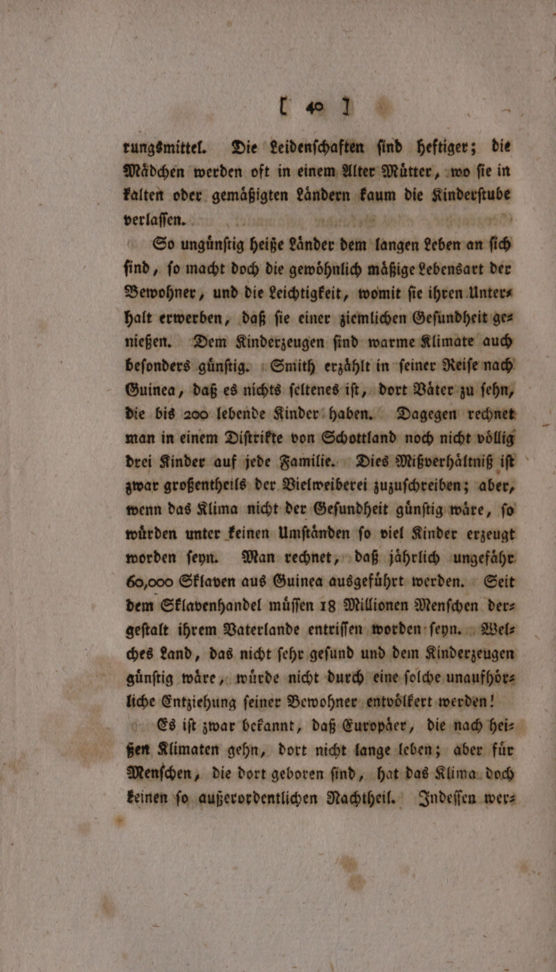 rungsmittel. Die Leidenſchaften find heftiger; die Mädchen werden oft in einem Alter Muͤtter, wo fie in kalten oder gemäßigten Anden gt die serait verlaſſen. So unguͤnſtig heiße sabes bein’ cna geben“ an 60 ſind, ſo macht doch die gewoͤhnlich maͤßige Lebensart der Bewohner, und die Leichtigkeit, womit ſie ihren Unter⸗ halt erwerben, daß ſie einer ziemlichen Geſundheit ge⸗ nießen. Dem Kinderzeugen ſind warme Klimate auch beſonders guͤnſtig. Smith erzaͤhlt in ſeiner Reiſe nach die bis 200 lebende Kinder haben. Dagegen rechnet man in einem Diſtrikte von Schottland noch nicht voͤllig drei Kinder auf jede Familie. Dies Mipverhaͤltniß iſt zwar großentheils der Vielweiberei zuzuſchreiben; aber, wenn das Klima nicht der Geſundheit guͤnſtig ware, fo wuͤrden unter keinen Umftänden fo viel Kinder erzeugt worden ſeyn. Man rechnet, daß jaͤhrlich ungefähr 60,000 Sklaven aus Guinea ausgefuͤhrt werden. Seit dem Sklavenhandel muͤſſen 18 Millionen Menſchen der⸗ geſtalt ihrem Vaterlande entriſſen worden ſeyn. Wel⸗ ches Land, das nicht ſehr geſund und dem Kinderzeugen ghuͤnſtig ware» wuͤrde nicht durch eine ſolche unaufhoͤr⸗ liche Entziehung ſeiner Bewohner entvoͤlkert werden! ßen Klimaten gehn, dort nicht lange leben; aber fuͤr Menſchen, die dort geboren ſind, hat das Klima doch keinen ſo außerordentlichen Nachtheil. Indeſſen wer⸗ +