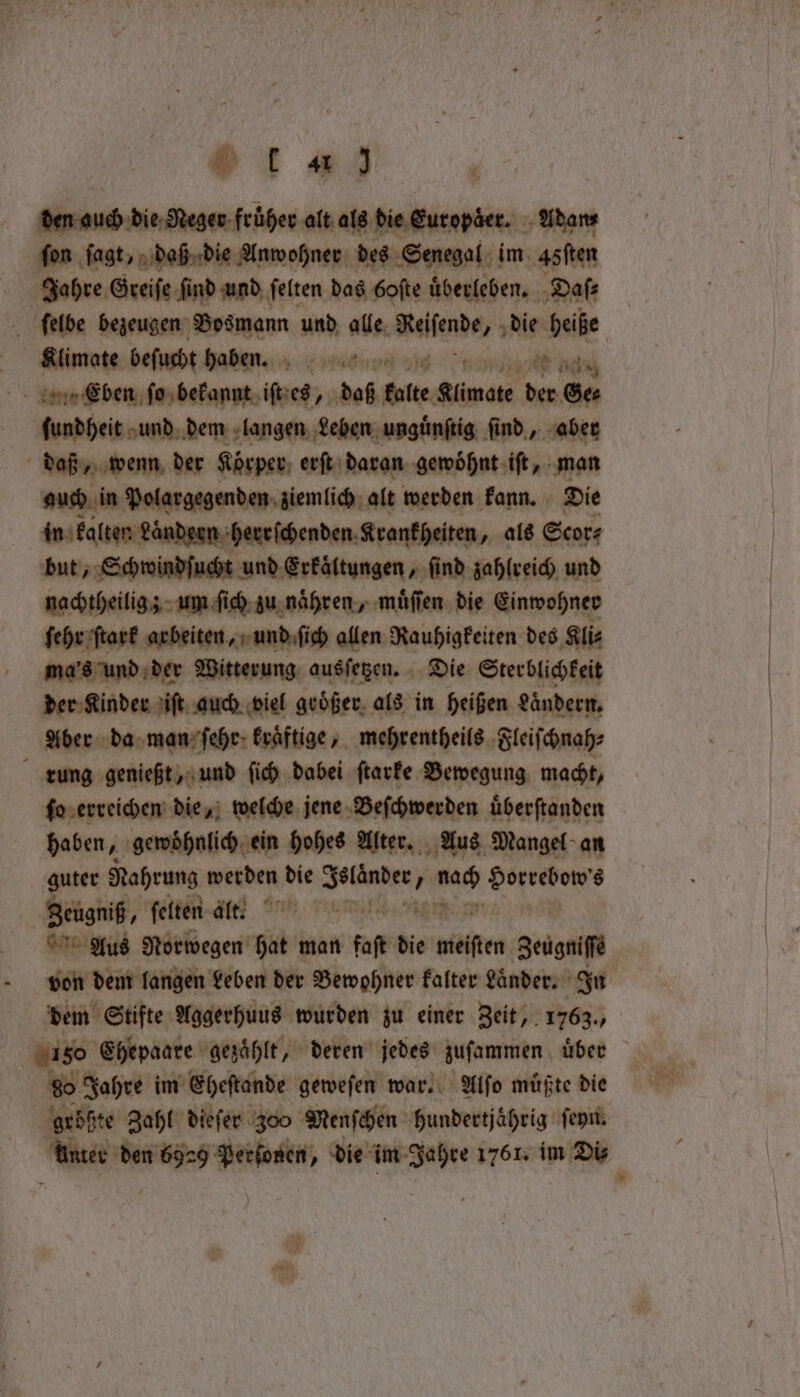 ot #3 Auen Benin alt als die Europder. Adan⸗ ſon ſagt, daß die Anwohner des Senegal im. 45ften | Jahre Greiſe find und felten das Goſte uͤberleben. Daſ⸗ ſelbe bezeugen Bos mann und at ites die heiße Klimate beſucht haben. aste a Eben ſo bekannt Wes, dab 4 Simons der Ge⸗ ſundheit und dem langen Lehen unguͤnſtig find, aber daß, wenn der Körper erſt daran gewohnt iſt, man auch in Vater, ziemlich alt Machen: kann. Die n Laͤndern herrſchenden Krankheiten, als Scor⸗ but, Schwondſuchs und Erkältungen, find ile und nachtheiligz um ſich zu naͤhren, muͤſſen die Einwohner ſehr ſtark arbeiten, und ſich allen Rauhigkeiten des Kli⸗ ma's und der Witterung ausſetzen. Die Sterblichkeit der Kinder iſt auch viel großer als in heißen Ländern, Aber da man ſehr kraftige, mehrentheils Fleiſchnah⸗ rung genießt, und ſich dabei ſtarke Bewegung macht, ſo erreichen die, welche jene Beſchwerden uͤberſtanden | haben, gewöhnlich ein hohes Alter. Aus Mangel an guter Nahrung werden die thd e nac peak peck 8 Zeugniß, ſelten a e ee Aus Norwegen hat man kat die eieften Bein | von dem langen Leben der Bewohner Falter Lander. In dem Stifte Aggerhuus wurden zu einer Zeit, 1763., 180 Ehepaare gezahlt, deren jedes zuſammen uͤber b Jahre im Eheſtande geweſen war. Alſo muͤßte die größte Zahl dieſer 300 Menſchen hundertjaͤhrig ſeyn. dae n 9 Perſonen, die im Jahre 1761. im Di⸗ 8 5 n