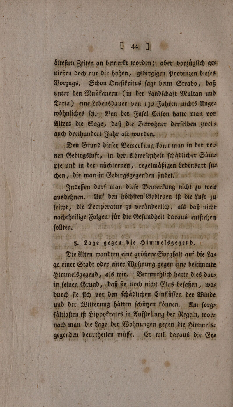 a äfteften. Zeiten an bemerkt worden; aber vorzüglich ge⸗ nießen doch nur die hohen, gebirgigen Provinzen dieſes Vorzugs. Schon Oneſikritus ſagt beim Strabo, daß unter den Muſikanern Cin der Landſchaft Multan und Tatta) eine Lebensdauer von 130 Jahren nichts Unge⸗ woöͤhnliches ſei. Von der Inſel Ceilon hatte man vor Alters die Sage, daß die nen derſelben zwei⸗ auch dreihundert Jahr alta wurden sd Den Grund dieſer e man in der rei⸗ nen Gebirgsluft, in der Abweſenheit ſchaͤdlicher Sime pfe und in der nuͤchternen, regelmaͤßigen Lebensart ſu⸗ chen, die man in Gebirgsgegenden findeeu. Indeſſen darf man dieſe Bemerkung nicht zu weit ausdehnen. Auf den hoͤchſten Gebirgen iſt die Luft zu leicht, die Temperatur zu veränderlich, als daß nicht nachtheilige Folgen e er ore er daraus ae abit ren, 6 Bet a » up 74 * 138 J 1 eae 4 25 3. Lage gegen, die Himmelssegend, . | i Die Alten wandten eine größere Sorgfalt auf die ga⸗ ge einer Stadt oder einer Wohnung gegen eine beſtimmte Himmelsgegend, als wir. Vermuthlich hatte dies dar⸗ in ſeinen Grund, daß ſie noch nicht Glas beſaßen, wo⸗ durch fie ſich vor den ſchaͤdlichen Einflüffen der Winde und der Witterung hätten ſchuͤtzen koͤnnen. Am ſorg⸗ faͤltigſten ift Hippokrates in Aufſtellung der Regeln, wor⸗ nach man die Lage der Wohnungen gegen die Himmels⸗ gegenden beurtheilen muͤſe. Er will daraus die Ge⸗ 17 N