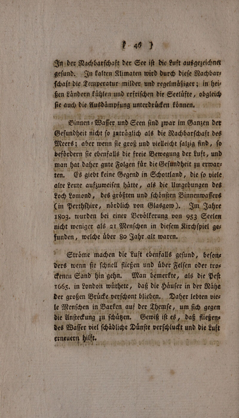 In der Nachbarſchaft der See iſt die Luft ausgezeichnet geſund. In kalten Klimaten wird durch dieſe Nachbar⸗ ſchaft die Temperatur milder und regelmaͤßiger; in hei⸗ ßen Ländern kühlen und erfriſchen die Seeluͤfte, obgleich ie au gi Ausdaͤmpfung unterdrücken können. ne, 1 Waſser und Seen ind zwar im Ganzen der Sefundei nicht fo zatrͤglich als die Nachbarſchaft des ers 5 aber wenn ſie groß und vielleicht ſalzig find, ſo befördern | fie ebenfalls die freie Bewegung der euft, und man hat daher gute Folgen für die Geſundheit zu erwar⸗ ten. Es giebt keine Gegend in Schottland, die ſo viele alte Leute aufzuweiſen hätte, als die Umgebungen des Loch Lomond, des groͤßten und ſchöͤnſten Binnenwaſſers Cin Perthſhire, nördlich von Glasgow). Im Jahre 1803. wurden bei einer Bevoͤlkerung von 983 Seelen nicht weniger als ar Menſchen in dieſem Kirchſpiel ge⸗ funden, welche uͤber 80 Jahr alt waren. | 9 Ströme machen die Luft ebenfals gefund, beſon⸗ ders wenn fie ſchnell fließen und über Felſen oder tro⸗ ckenen Sand hin gehn. Man bemerkte, als die Pef 1665. in London wuͤthete, daß die Haͤuſer in der Nähe der großen Bruͤcke verſchont blieben. Daher lebten vies le Menſchen in Barken auf der Themſe, um ſich gegen die Anſteckung zu ſchuͤtzen. Gewiß iſt es, daß fliegens des Waſſer viel ſchaͤdliche Duͤnſte reset und die ME erneuern bilk, F » *