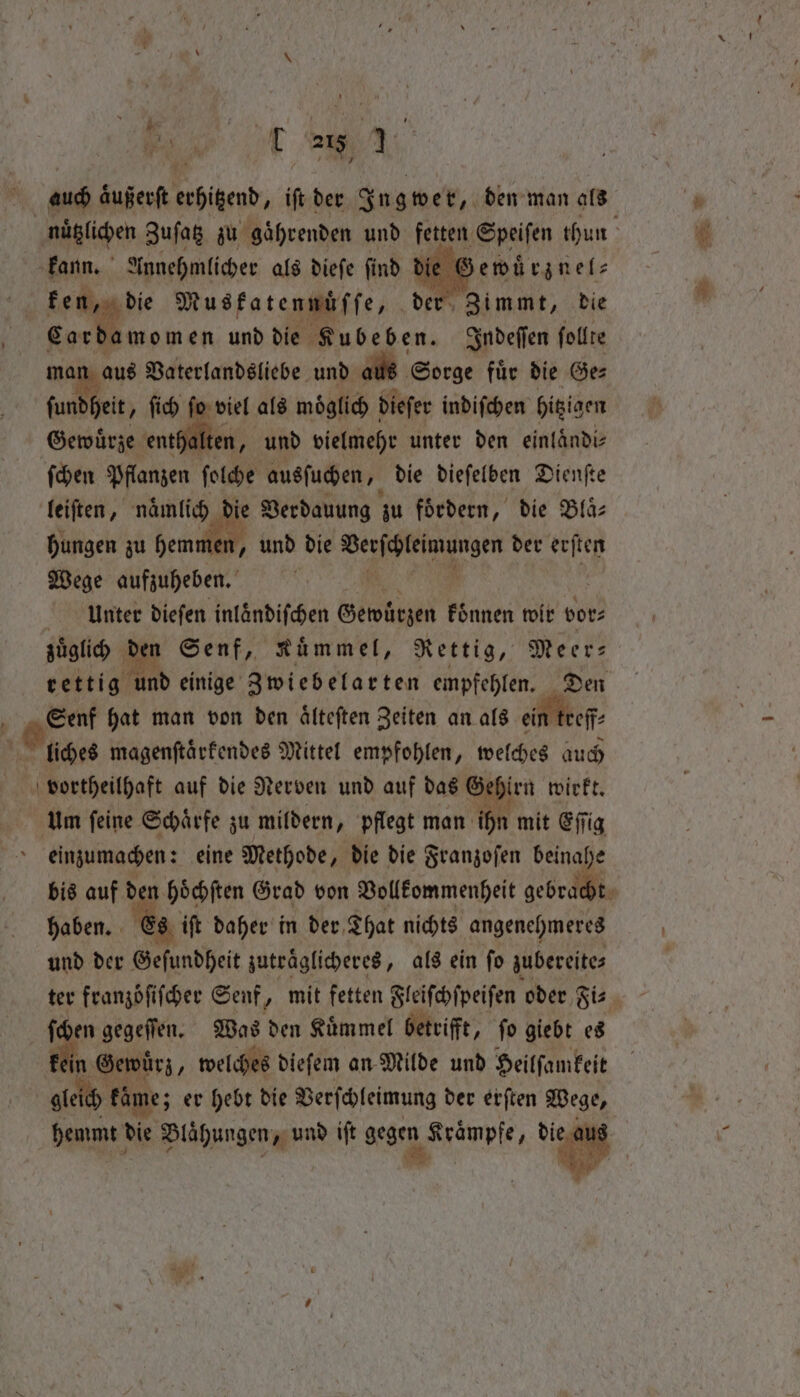 ‘ kann. Annehmlicher als dieſe ſind die € ewuͤrznel⸗ Zimmt, die Cardamom en und die Kubeben. Indeſſen ſollte aus Vaterlandsliebe und aus Sorge fuͤr die Ge⸗ afte, ſich fo viel als moͤglich dieſer indiſchen higigen Gewürze enthalten, und vielmehr unter den einlaͤndi⸗ ſchen Pflanzen ſolche ausſuchen, die dieſelben Dienſte leiſten, naͤmlich ie Verdauung zu foͤrdern, die Blaͤ⸗ hungen zu hemmen, und die e ah der erſten Wege aufzuheben. | a Unter diefen inländifchen Gewürzen koͤnnen wir vor⸗ zuͤglich den Senf, Kuͤmmel, Rettig, Meer⸗ rettig d einige Zwiebelarten empfehlen. Den Senf hat man von den aͤlteſten Zeiten an als ein treff na. vortheilhaft auf die Nerven und auf das Gehirn wirkt. Um ſeine Schaͤrfe zu mildern, pflegt man ihn mit Eſſig einzumachen: eine Methode, die die Franzoſen beinahe bis auf d n hoͤchſten Grad von Vollkommenheit ee haben. Es iſt daher in der, That nichts angenehmeres und der Geſundheit zutraͤglicheres „als ein ſo zubereite⸗ fen gegeſſen. Was den Kümmel betrifft, fo giebt es in Gewürz, welches dieſem an Milde und Heilſamkeit gle kame; er hebt die Verſchleimung der erſten Wege, hemmt die Blähungen „ und iſt gegen ‚Krämpfe, 4 —